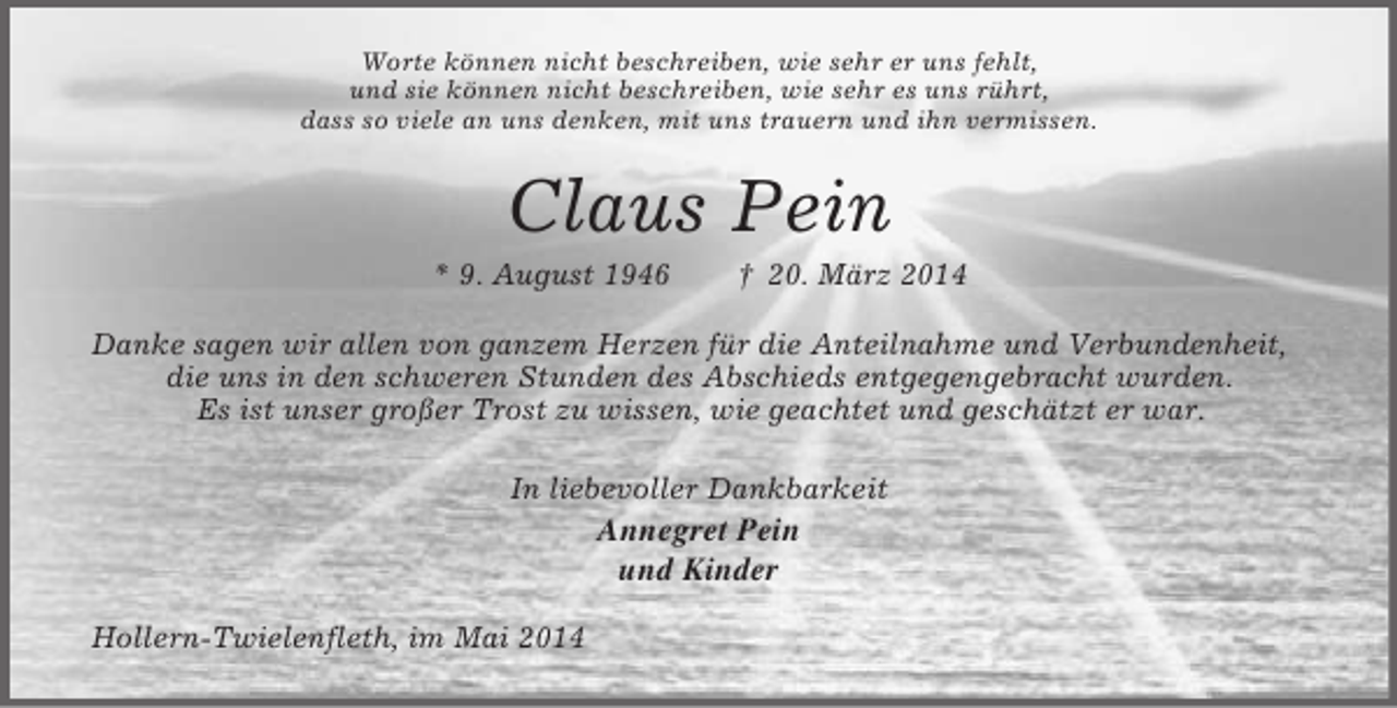 <p>Worte können nicht beschreiben, wie sehr er uns fehlt,<br />und sie können nicht beschreiben, wie sehr es uns rührt,<br />dass so viele an uns denken, mit uns trauern und ihn vermissen.<br />Claus Pein<br />* 9. August 1946 † 20. März 2014<br />Danke sagen wir allen von ganzem Herzen für die Anteilnahme und Verbundenheit, die uns in den schweren Stunden des Abschieds entgegengebracht wurden.<br />Es ist unser großer Trost zu wissen, wie geachtet und geschätzt er war.<br />In liebevoller Dankbarkeit<br />Annegret Pein<br />und Kinder<br />Hollern-Twielenfleth, im Mai 2014</p>