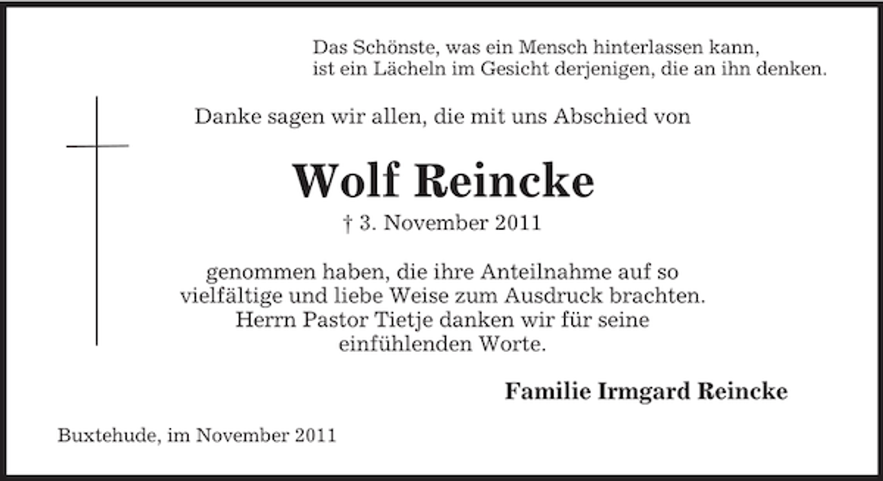 <p>Das Schönste, was ein Mensch hinterlassen kann,<br />ist ein Lächeln im Gesicht derjenigen, die an ihn denken.</p><p>Danke sagen wir allen, die mit uns Abschied von</p><p>Wolf Reincke<br />† 3. November 2011<br />genommen haben, die ihre Anteilnahme auf so<br />vielfältige und liebe Weise zum Ausdruck brachten.<br />Herrn Pastor Tietje danken wir für seine<br />einfühlenden Worte.</p><p>Familie Irmgard Reincke<br />Buxtehude, im November 2011</p>