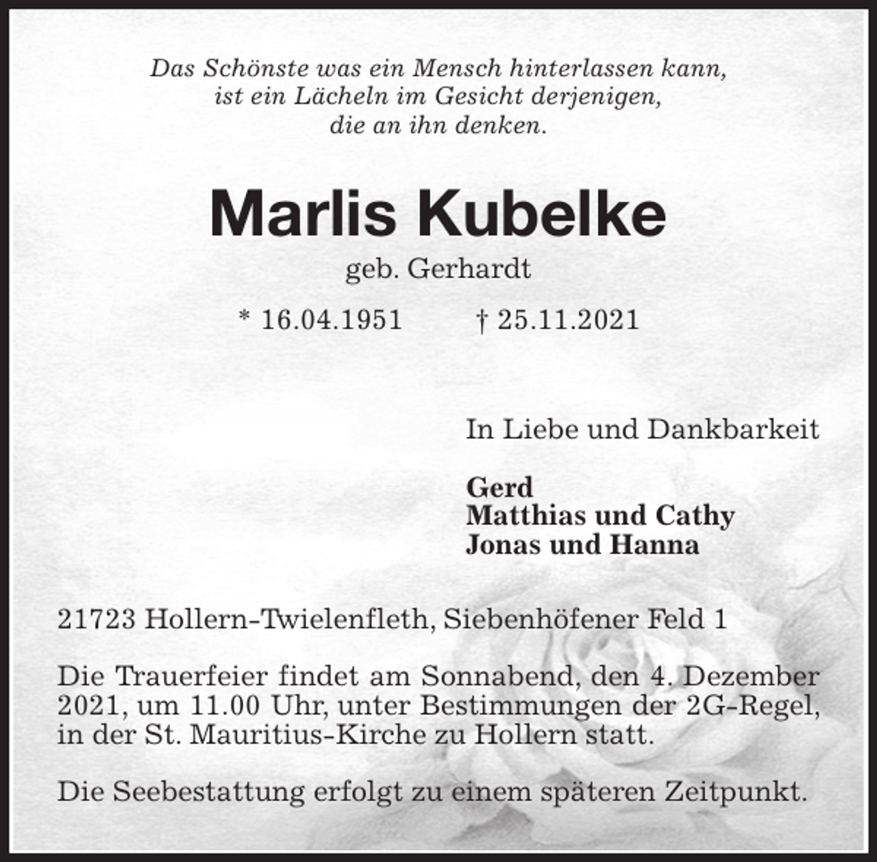 <p>Das Schönste was ein Mensch hinterlassen kann,<br />ist ein Lächeln im Gesicht derjenigen,<br />die an ihn denken.<br />Marlis Kubelke<br />geb. Gerhardt<br />* 16.04.1951 † 25.11.2021</p>
<p>In Liebe und Dankbarkeit</p>
<p>Gerd<br />Matthias und Cathy<br />Jonas und Hanna<br />21723 Hollern-Twielenfleth, Siebenhöfener Feld 1</p>
<p>Die Trauerfeier findet am Sonnabend, den 4. Dezember 2021, um 11.00 Uhr, unter Bestimmungen der 2G-Regel, in der St. Mauritius-Kirche zu Hollern statt.</p>
<p>Die Seebestattung erfolgt zu einem späteren Zeitpunkt.</p>