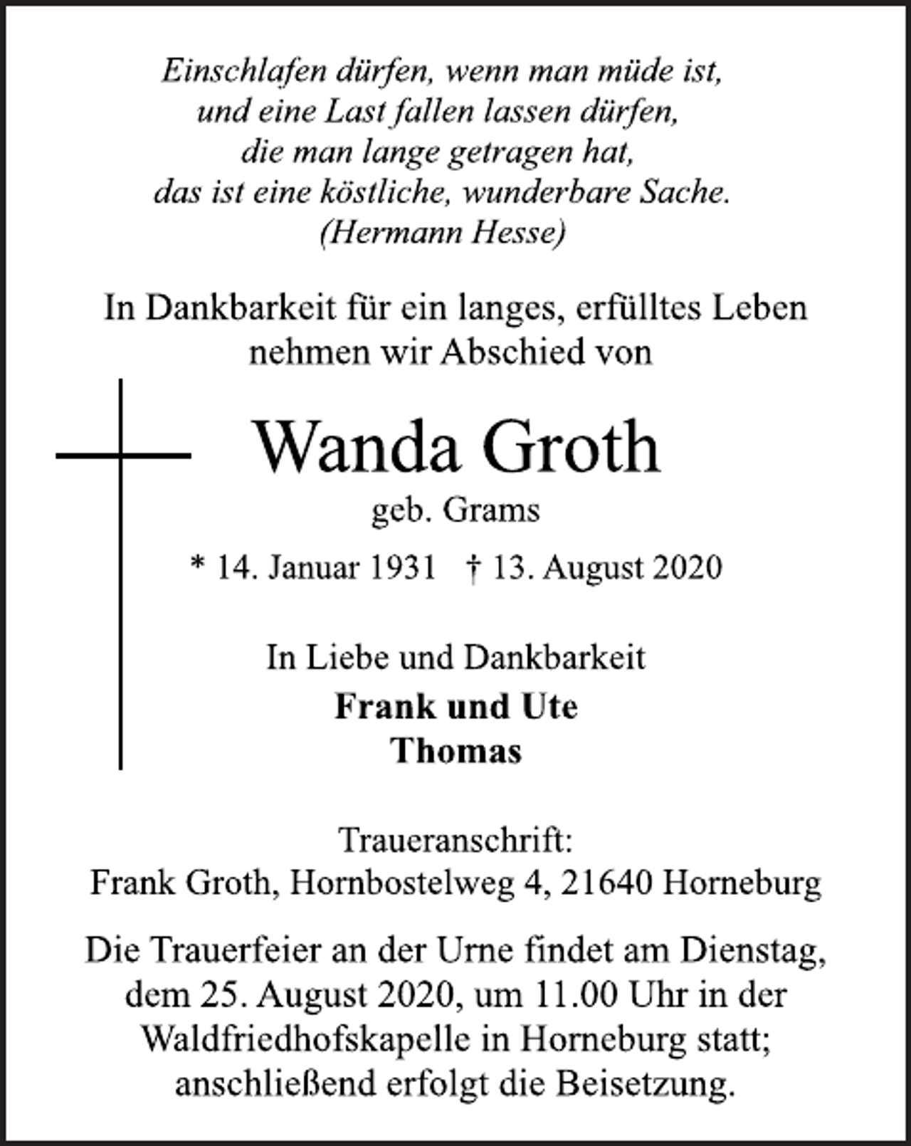 <p>Einschlafen dürfen, wenn man müde ist,<br />und eine Last fallen lassen dürfen,<br />die man lange getragen hat,<br />das ist eine köstliche, wunderbare Sache.<br />(Hermann Hesse)<br />In Dankbarkeit für ein langes, erfülltes Leben<br />nehmen wir Abschied von<br />Wanda Groth<br />geb. Grams<br />* 14. Januar 1931 † 13. August 2020<br />In Liebe und Dankbarkeit<br />Frank und Ute<br />Thomas<br />Traueranschrift:<br />Frank Groth, Hornbostelweg 4, 21640 Horneburg<br />Die Trauerfeier an der Urne findet am Dienstag,<br />dem 25. August 2020, um 11.00 Uhr in der<br />Waldfriedhofskapelle in Horneburg statt;<br />anschließend erfolgt die Beisetzung.</p>