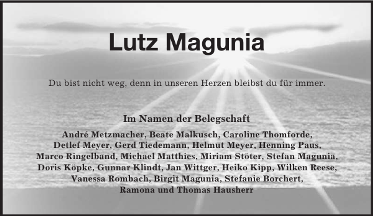 <p>Lutz Magunia<br />Du bist nicht weg, denn in unseren Herzen bleibst du für immer.<br />Im Namen der Belegschaft<br />André Metzmacher, Beate Malkusch, Caroline Thomforde,<br />Detlef Meyer, Gerd Tiedemann, Helmut Meyer, Henning Paus,<br />Marco Ringelband, Michael Matthies, Miriam Stöter, Stefan Magunia,<br />Doris Köpke, Gunnar Klindt, Jan Wittger, Heiko Kipp, Wilken Reese,<br />Vanessa Rombach, Birgit Magunia, Stefanie Borchert,<br />Ramona und Thomas Hausherr</p>