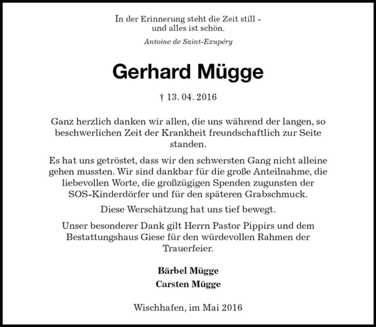 <p>In der Erinnerung steht die Zeit still -<br />und alles ist schön.<br />Antoine de Saint-Exupéry<br />Gerhard Mügge<br />† 13. 04. 2016<br />Ganz herzlich danken wir allen, die uns während der langen, so<br />beschwerlichen Zeit der Krankheit freundschaftlich zur Seite<br />standen.<br />Es hat uns getröstet, dass wir den schwersten Gang nicht alleine<br />gehen mussten. Wir sind dankbar für die große Anteilnahme, die<br />liebevollen Worte, die großzügigen Spenden zugunsten der<br />SOS-Kinderdörfer und für den späteren Grabschmuck.<br />Diese Werschätzung hat uns tief bewegt.<br />Unser besonderer Dank gilt Herrn Pastor Pippirs und dem<br />Bestattungshaus Giese für den würdevollen Rahmen der<br />Trauerfeier.<br />Bärbel Mügge<br />Carsten Mügge<br />Wischhafen, im Mai 2016</p>