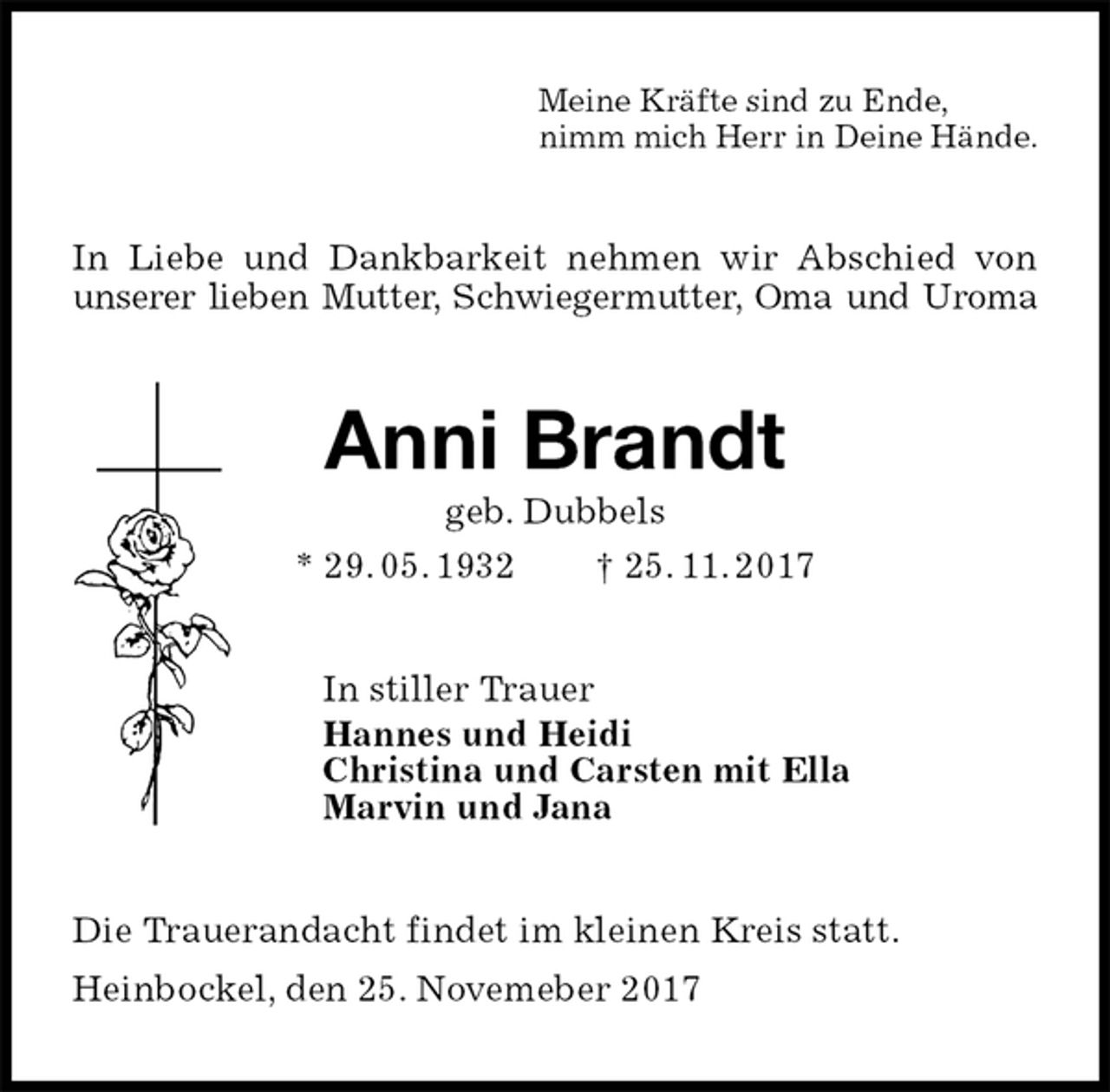 <p>Meine Kräfte sind zu Ende,<br />nimm mich Herr in Deine Hände.<br />In Liebe und Dankbarkeit nehmen wir Abschied von unserer lieben Mutter, Schwiegermutter, Oma und Uroma<br />Anni Brandt<br />geb. Dubbels<br />* 29. 05. 1932 † 25. 11. 2017<br />In stiller Trauer<br />Hannes und Heidi<br />Christina und Carsten mit Ella<br />Marvin und Jana<br />Die Trauerandacht findet im kleinen Kreis statt.<br />Heinbockel, den 25. Novemeber 2017</p>