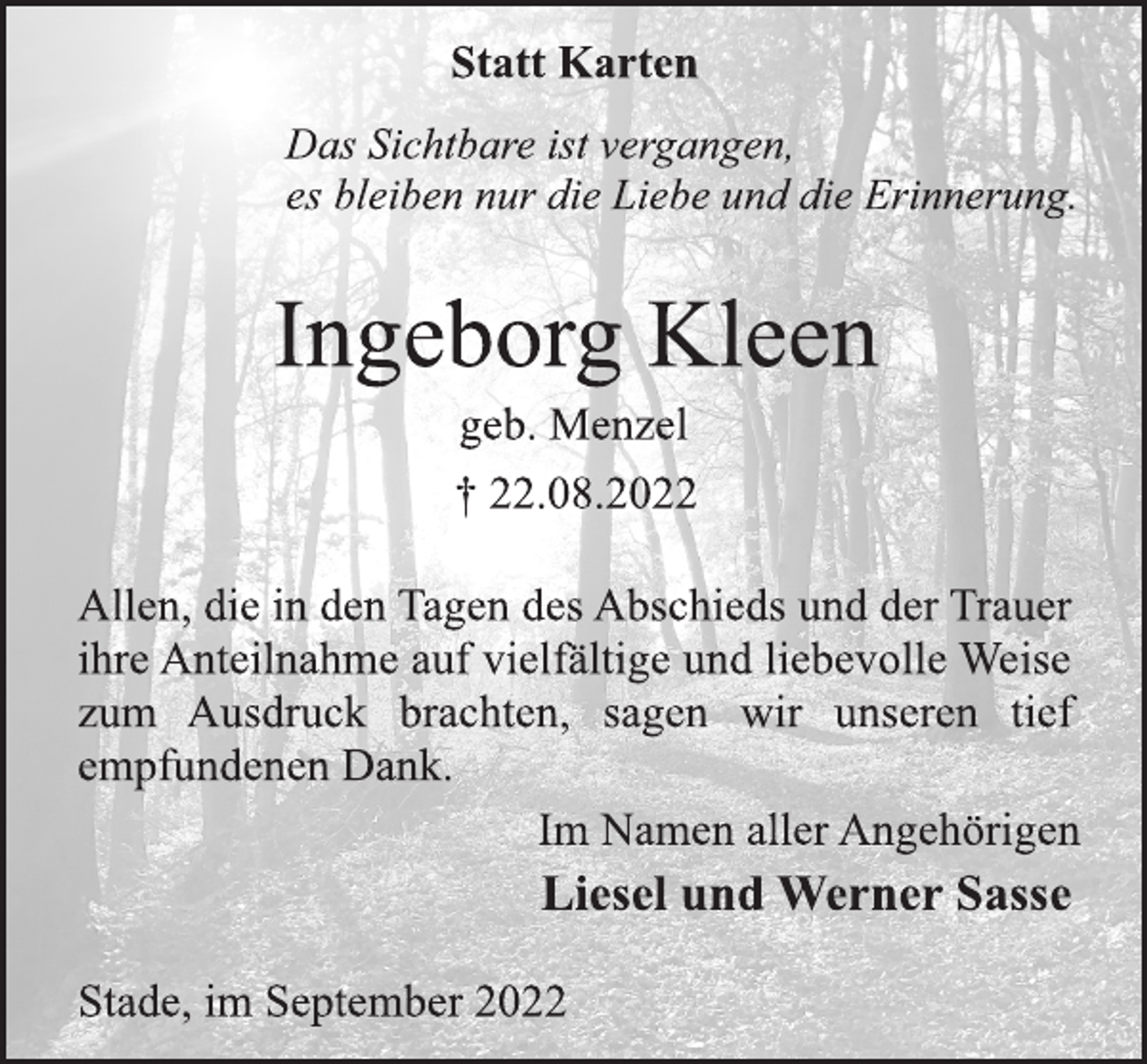 <p>Statt Karten<br />Das Sichtbare ist vergangen,<br />es bleiben nur die Liebe und die Erinnerung.<br />Ingeborg Kleen<br />geb. Menzel<br />† 22.08.2022<br />Allen, die in den Tagen des Abschieds und der Trauer<br />ihre Anteilnahme auf vielfältige und liebevolle Weise<br />zum Ausdruck brachten, sagen wir unseren tief<br />empfundenen Dank.<br />Im Namen aller Angehörigen<br />Liesel und Werner Sasse<br />Stade, im September 2022</p>