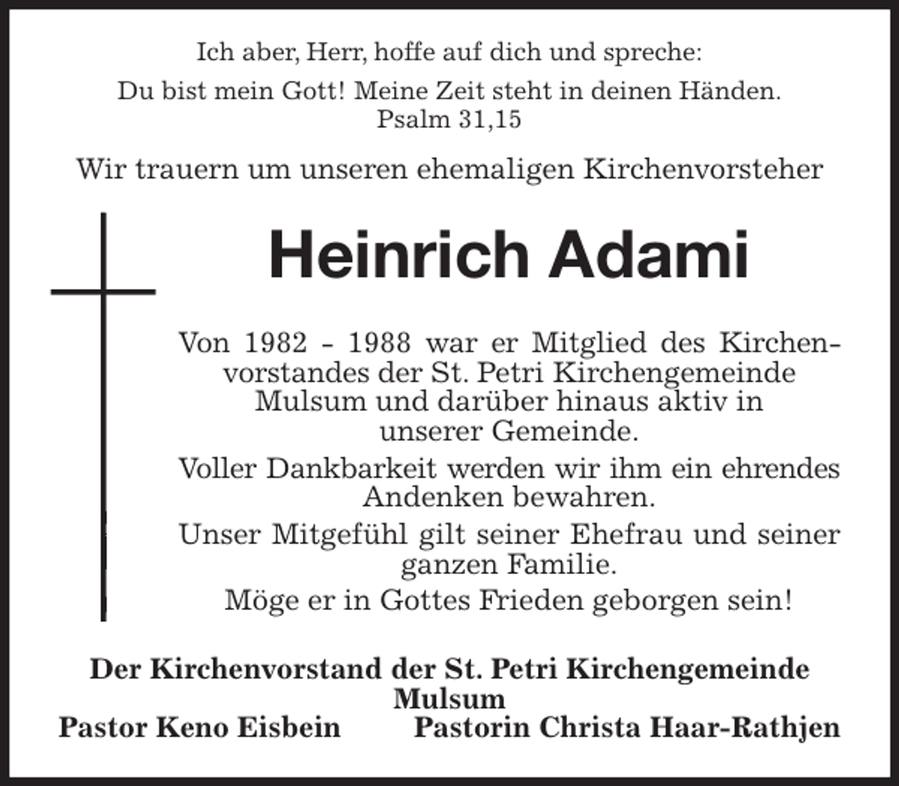<p>Ich aber, Herr, hoffe auf dich und spreche:<br />Du bist mein Gott! Meine Zeit steht in deinen Händen.<br />Psalm 31,15<br />Wir trauern um unseren ehemaligen Kirchenvorsteher<br />Heinrich Adami<br />Von 1982 - 1988 war er Mitglied des Kirchenvorstandes der St. Petri Kirchengemeinde<br />Mulsum und darüber hinaus aktiv in<br />unserer Gemeinde.<br />Voller Dankbarkeit werden wir ihm ein ehrendes<br />Andenken bewahren.<br />Unser Mitgefühl gilt seiner Ehefrau und seiner ganzen Familie.<br />Möge er in Gottes Frieden geborgen sein!<br />Der Kirchenvorstand der St. Petri Kirchengemeinde Mulsum<br />Pastor Keno Eisbein Pastorin Christa Haar-Rathjen</p>
