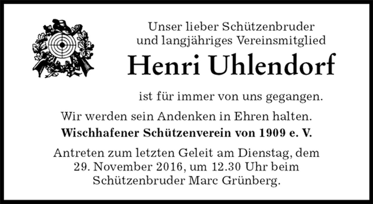 <p>Unser lieber Schützenbruder<br />und langjähriges Vereinsmitglied<br />Henri Uhlendorf<br />ist für immer von uns gegangen.<br />Wir werden sein Andenken in Ehren halten.<br />Wischhafener Schützenverein von 1909 e. V.<br />Antreten zum letzten Geleit am Dienstag, dem<br />29. November 2016, um 12.30 Uhr beim<br />Schützenbruder Marc Grünberg.</p>