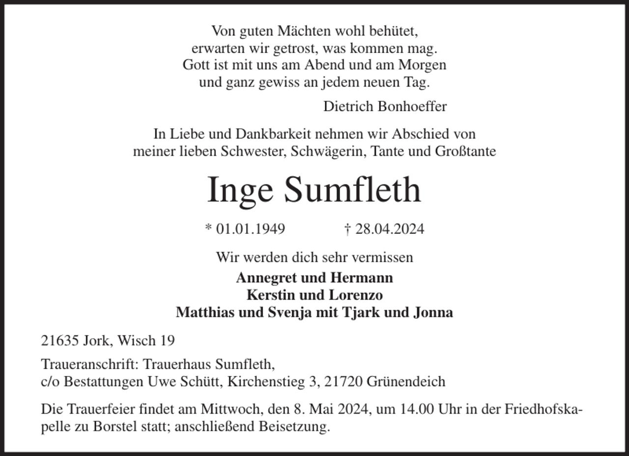 <p>Von guten Mächten wohl behütet,<br />erwarten wir getrost, was kommen mag.<br />Gott ist mit uns am Abend und am Morgen<br />und ganz gewiss an jedem neuen Tag.<br />Dietrich Bonhoeffer<br />In Liebe und Dankbarkeit nehmen wir Abschied von<br />meiner lieben Schwester, Schwägerin, Tante und Großtante<br />Inge Sumfleth<br />* 01.01.1949 † 28.04.2024<br />Wir werden dich sehr vermissen<br />Annegret und Hermann<br />Kerstin und Lorenzo<br />Matthias und Svenja mit Tjark und Jonna<br />21635 Jork, Wisch 19<br />Traueranschrift: Trauerhaus Sumfleth,<br />c/o Bestattungen Uwe Schütt, Kirchenstieg 3, 21720 Grünendeich<br />Die Trauerfeier findet am Mittwoch, den 8. Mai 2024, um 14.00 Uhr in der Friedhofskapelle zu Borstel statt; anschließend Beisetzung.</p>