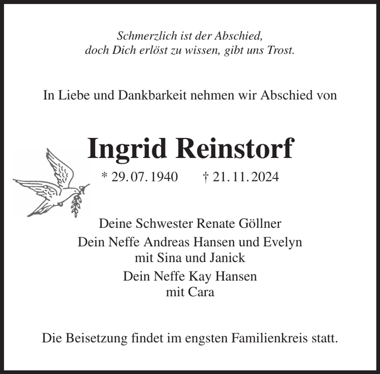 <p>Schmerzlich ist der Abschied,<br />doch Dich erlöst zu wissen, gibt uns Trost.<br />In Liebe und Dankbarkeit nehmen wir Abschied von<br />Ingrid Reinstorf<br />* 29. 07. 1940 † 21. 11. 2024<br />Deine Schwester Renate Göllner<br />Dein Neffe Andreas Hansen und Evelyn<br />mit Sina und Janick<br />Dein Neffe Kay Hansen<br />mit Cara<br />Die Beisetzung findet im engsten Familienkreis statt.</p>