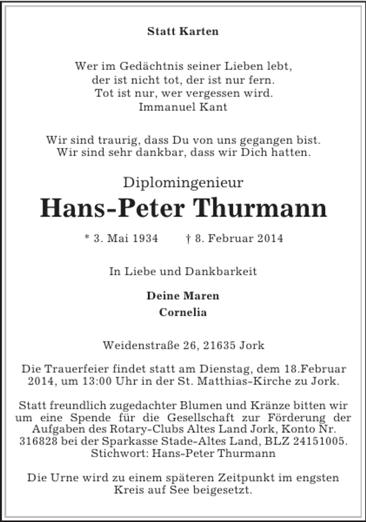 <p>Diplomingenieur<br />Statt Karten<br />Wer im Gedächtnis seiner Lieben lebt,<br />der ist nicht tot, der ist nur fern.<br />Tot ist nur, wer vergessen wird.<br />Immanuel Kant<br />Wir sind traurig, dass Du von uns gegangen bist.<br />Wir sind sehr dankbar, dass wir Dich hatten.<br />Hans-Peter Thurmann<br />* 3. Mai 1934 † 8. Februar 2014<br />In Liebe und Dankbarkeit</p><p>Deine Maren<br />Cornelia<br />Weidenstraße 26, 21635 Jork</p><p>Die Trauerfeier findet statt am Dienstag, dem 18.Februar 2014, um 13:00 Uhr in der St. Matthias-Kirche zu Jork.</p><p>Statt freundlich zugedachter Blumen und Kränze bitten wir um eine Spende für die Gesellschaft zur Förderung der<br />Aufgaben des Rotary-Clubs Altes Land Jork, Konto Nr. 316828 bei der Sparkasse Stade-Altes Land, BLZ 24151005. Stichwort: Hans-Peter Thurmann</p><p>Die Urne wird zu einem späteren Zeitpunkt im engsten Kreis auf See beigesetzt.</p>