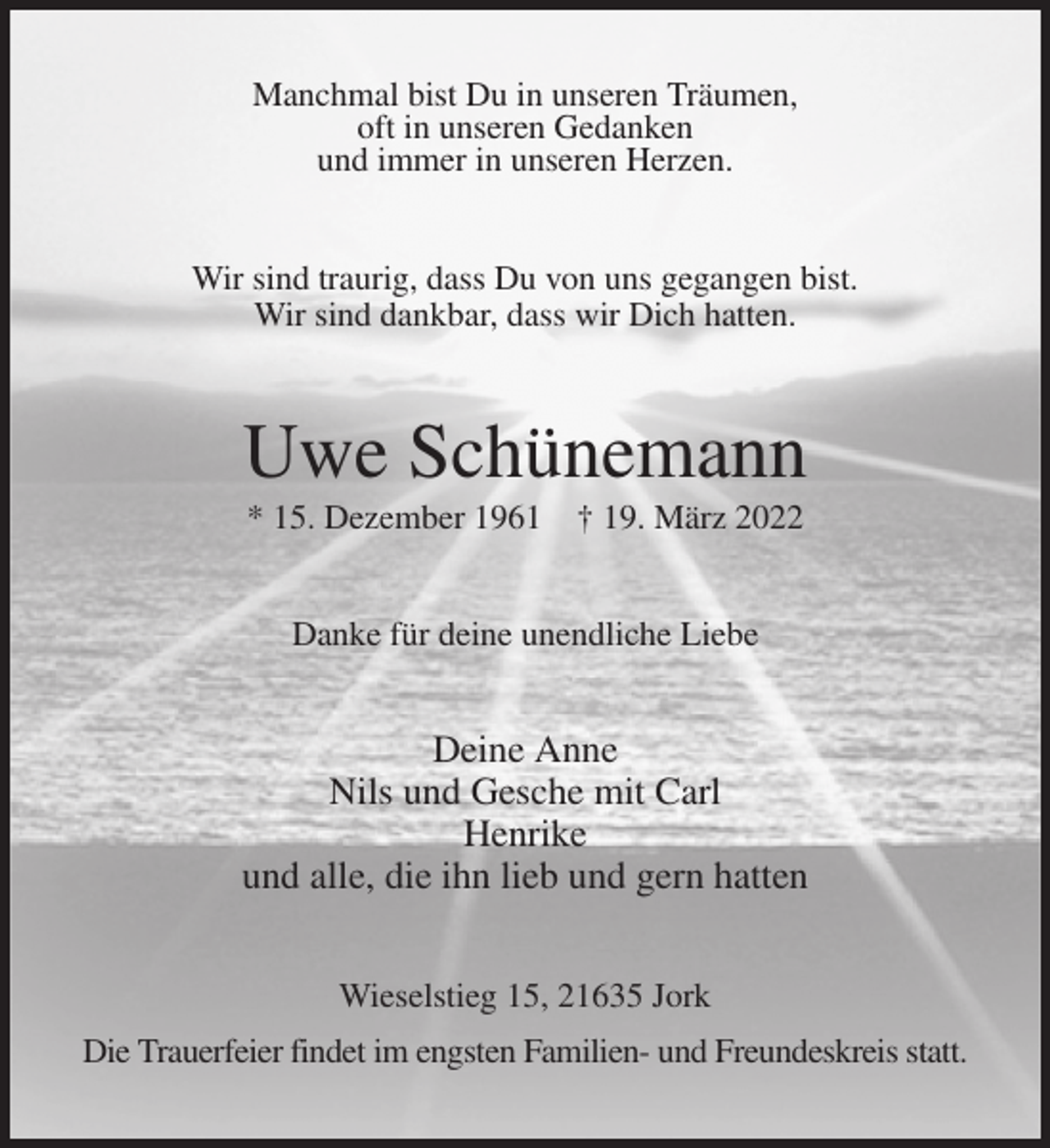 <p>Manchmal bist Du in unseren Träumen,<br />oft in unseren Gedanken<br />und immer in unseren Herzen.<br />Wir sind traurig, dass Du von uns gegangen bist.<br />Wir sind dankbar, dass wir Dich hatten.<br />Uwe Schünemann<br />* 15. Dezember 1961 † 19. März 2022<br />Danke für deine unendliche Liebe<br />Deine Anne<br />Nils und Gesche mit Carl<br />Henrike<br />und alle, die ihn lieb und gern hatten<br />Wieselstieg 15, 21635 Jork<br />Die Trauerfeier findet im engsten Familien- und Freundeskreis statt.</p>