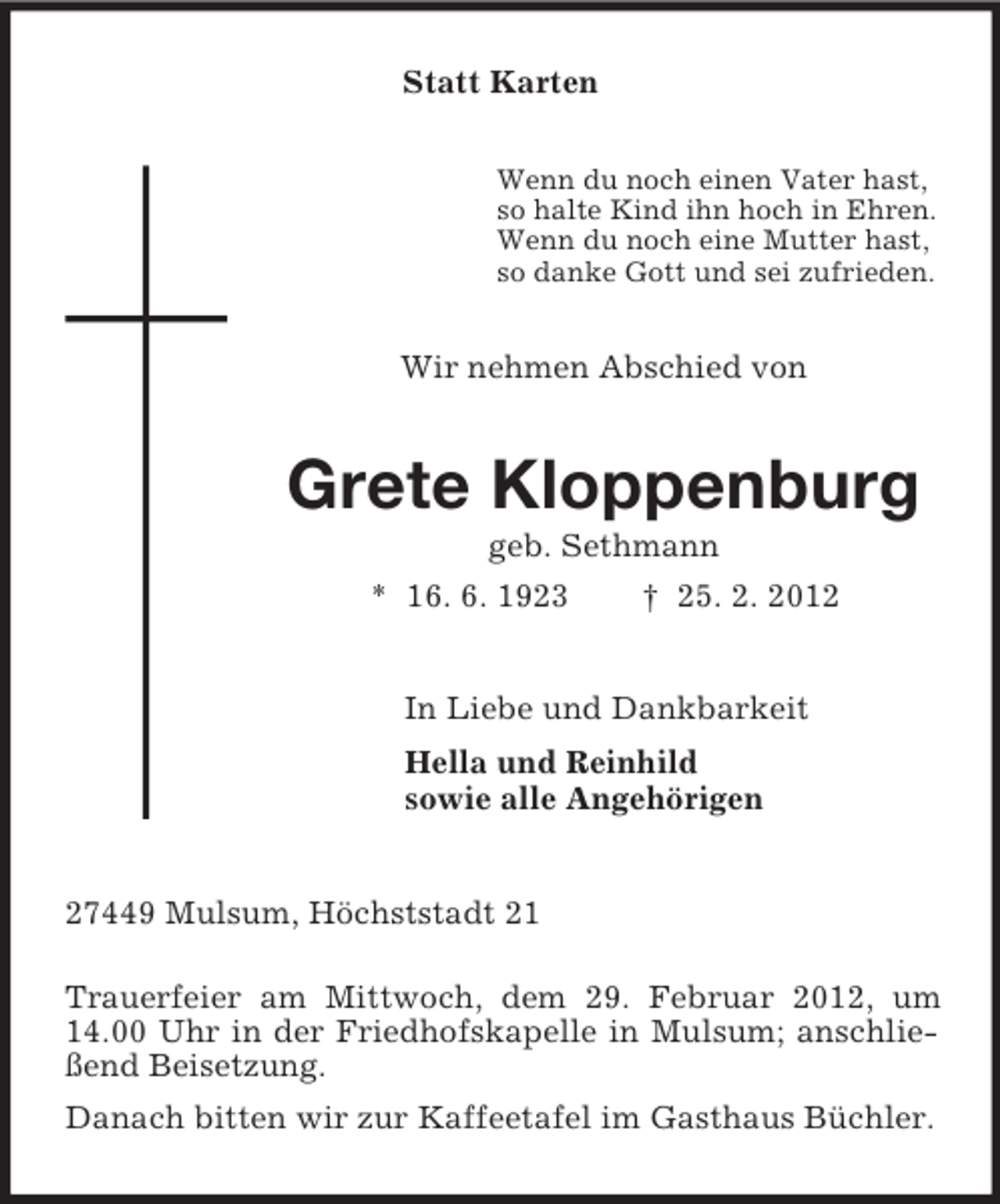 <p>Statt Karten<br />Wenn du noch einen Vater hast,<br />so halte Kind ihn hoch in Ehren.<br />Wenn du noch eine Mutter hast,<br />so danke Gott und sei zufrieden.</p><p>Wir nehmen Abschied von</p><p>Grete Kloppenburg<br />geb. Sethmann<br />* 16. 6. 1923<br />† 25. 2. 2012</p><p>In Liebe und Dankbarkeit<br />Hella und Reinhild<br />sowie alle Angehörigen</p><p>27449 Mulsum, Höchststadt 21<br />Trauerfeier am Mittwoch, dem 29. Februar 2012, um<br />14.00 Uhr in der Friedhofskapelle in Mulsum; anschließend Beisetzung.<br />Danach bitten wir zur Kaffeetafel im Gasthaus Büchler.</p>