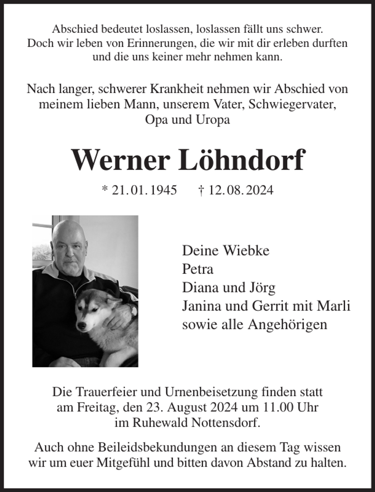 <p>Abschied bedeutet loslassen, loslassen fällt uns schwer.<br />Doch wir leben von Erinnerungen, die wir mit dir erleben durften und die uns keiner mehr nehmen kann.<br />Nach langer, schwerer Krankheit nehmen wir Abschied von meinem lieben Mann, unserem Vater, Schwiegervater,<br />Opa und Uropa<br />Werner Löhndorf<br />* 21. 01. 1945 † 12. 08. 2024</p><p>Deine Wiebke<br />Petra<br />Diana und Jörg<br />Janina und Gerrit mit Marli<br />sowie alle Angehörigen</p><p>Die Trauerfeier und Urnenbeisetzung finden statt<br />am Freitag, den 23. August 2024 um 11.00 Uhr<br />im Ruhewald Nottensdorf.<br />Auch ohne Beileidsbekundungen an diesem Tag wissen wir um euer Mitgefühl und bitten davon Abstand zu halten.</p>