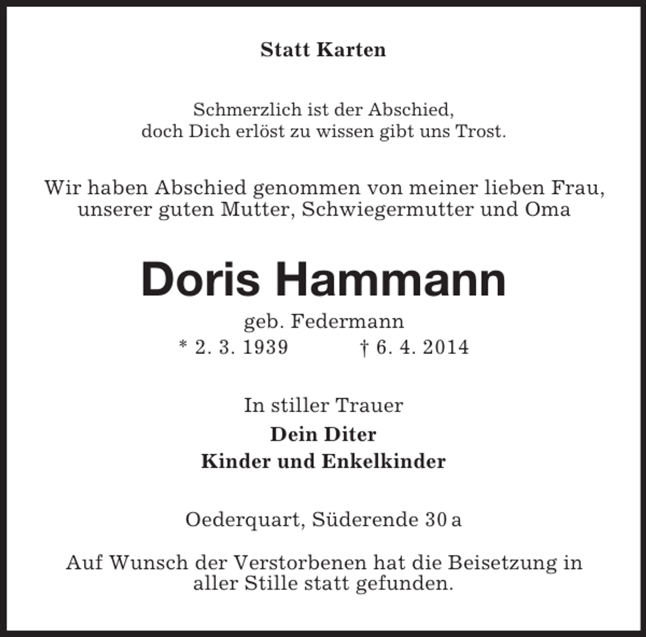 <p>Statt Karten<br />Schmerzlich ist der Abschied,<br />doch Dich erlöst zu wissen gibt uns Trost.<br />Wir haben Abschied genommen von meiner lieben Frau, unserer guten Mutter, Schwiegermutter und Oma<br />Doris Hammann<br />geb. Federmann<br />* 2. 3. 1939 † 6. 4. 2014<br />In stiller Trauer<br />Dein Diter<br />Kinder und Enkelkinder<br />Oederquart, Süderende 30 a</p><p>Auf Wunsch der Verstorbenen hat die Beisetzung in<br />aller Stille statt gefunden.</p>