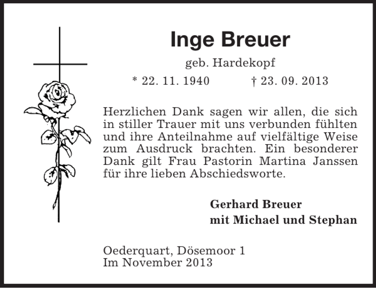 <p>Inge Breuer<br />geb. Hardekopf<br />* 22. 11. 1940<br />† 23. 09. 2013<br />Herzlichen Dank sagen wir allen, die sich<br />in stiller Trauer mit uns verbunden fühlten<br />und ihre Anteilnahme auf vielfältige Weise<br />zum Ausdruck brachten. Ein besonderer<br />Dank gilt Frau Pastorin Martina Janssen<br />für ihre lieben Abschiedsworte.<br />Gerhard Breuer<br />mit Michael und Stephan<br />Oederquart, Dösemoor 1<br />Im November 2013</p>