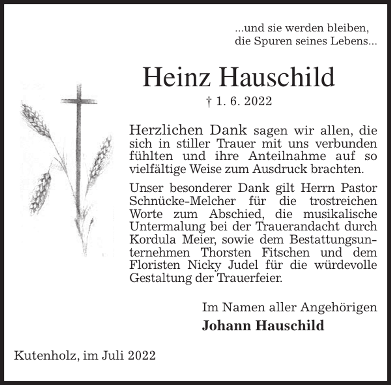 <p>...und sie werden bleiben,<br />die Spuren seines Lebens...<br />Heinz Hauschild<br />† 1. 6. 2022<br />Herzlichen Dank sagen wir allen, die sich in stiller Trauer mit uns verbunden<br />fühlten und ihre Anteilnahme auf so vielfältige Weise zum Ausdruck brachten.<br />Unser besonderer Dank gilt Herrn Pastor Schnücke-Melcher für die trostreichen Worte zum Abschied, die musikalische<br />Untermalung bei der Trauerandacht durch Kordula Meier, sowie dem Bestattungsunternehmen Thorsten Fitschen und dem<br />Floristen Nicky Judel für die würdevolle Gestaltung der Trauerfeier.<br />Im Namen aller Angehörigen<br />Johann Hauschild<br />Kutenholz, im Juli 2022</p>