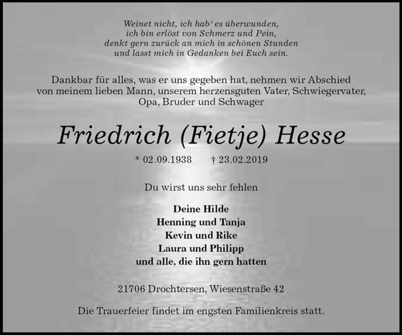 <p>Weinet nicht, ich hab‘ es überwunden,<br />ich bin erlöst von Schmerz und Pein,<br />denkt gern zurück an mich in schönen Stunden<br />und lasst mich in Gedanken bei Euch sein.<br />Dankbar für alles, was er uns gegeben hat, nehmen wir Abschied<br />von meinem lieben Mann, unserem herzensguten Vater, Schwiegervater, Opa, Bruder und Schwager<br />Friedrich (Fietje) Hesse<br />* 02.09.1938 † 23.02.2019<br />Du wirst uns sehr fehlen</p><p>Deine Hilde<br />Henning und Tanja<br />Kevin und Rike<br />Laura und Philipp<br />und alle, die ihn gern hatten<br />21706 Drochtersen, Wiesenstraße 42</p><p>Die Trauerfeier findet im engsten Familienkreis statt.</p>