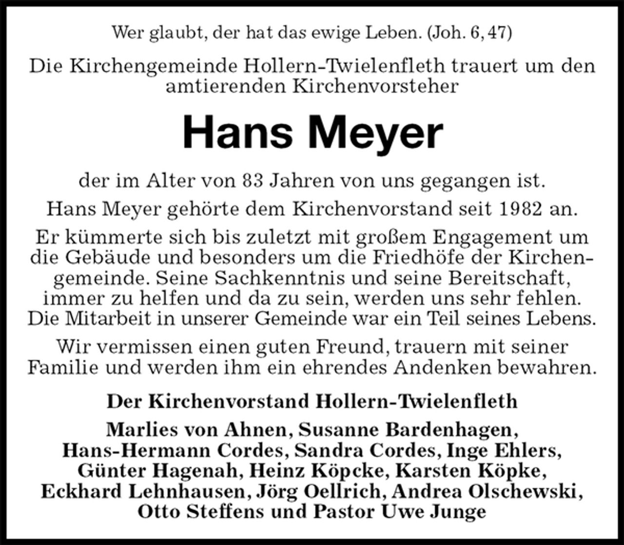 <p>Wer glaubt, der hat das ewige Leben. (Joh. 6, 47)<br />Die Kirchengemeinde Hollern-Twielenfleth trauert um den amtierenden Kirchenvorsteher<br />Hans Meyer<br />der im Alter von 83 Jahren von uns gegangen ist.<br />Hans Meyer gehörte dem Kirchenvorstand seit 1982 an.<br />Er kümmerte sich bis zuletzt mit großem Engagement um die Gebäude und besonders um die Friedhöfe der Kirchengemeinde. Seine Sachkenntnis und seine Bereitschaft,<br />immer zu helfen und da zu sein, werden uns sehr fehlen. Die Mitarbeit in unserer Gemeinde war ein Teil seines Lebens.<br />Wir vermissen einen guten Freund, trauern mit seiner<br />Familie und werden ihm ein ehrendes Andenken bewahren.<br />Der Kirchenvorstand Hollern-Twielenfleth<br />Marlies von Ahnen, Susanne Bardenhagen,<br />Hans-Hermann Cordes, Sandra Cordes, Inge Ehlers,<br />Günter Hagenah, Heinz Köpcke, Karsten Köpke,<br />Eckhard Lehnhausen, Jörg Oellrich, Andrea Olschewski,<br />Otto Steffens und Pastor Uwe Junge</p>