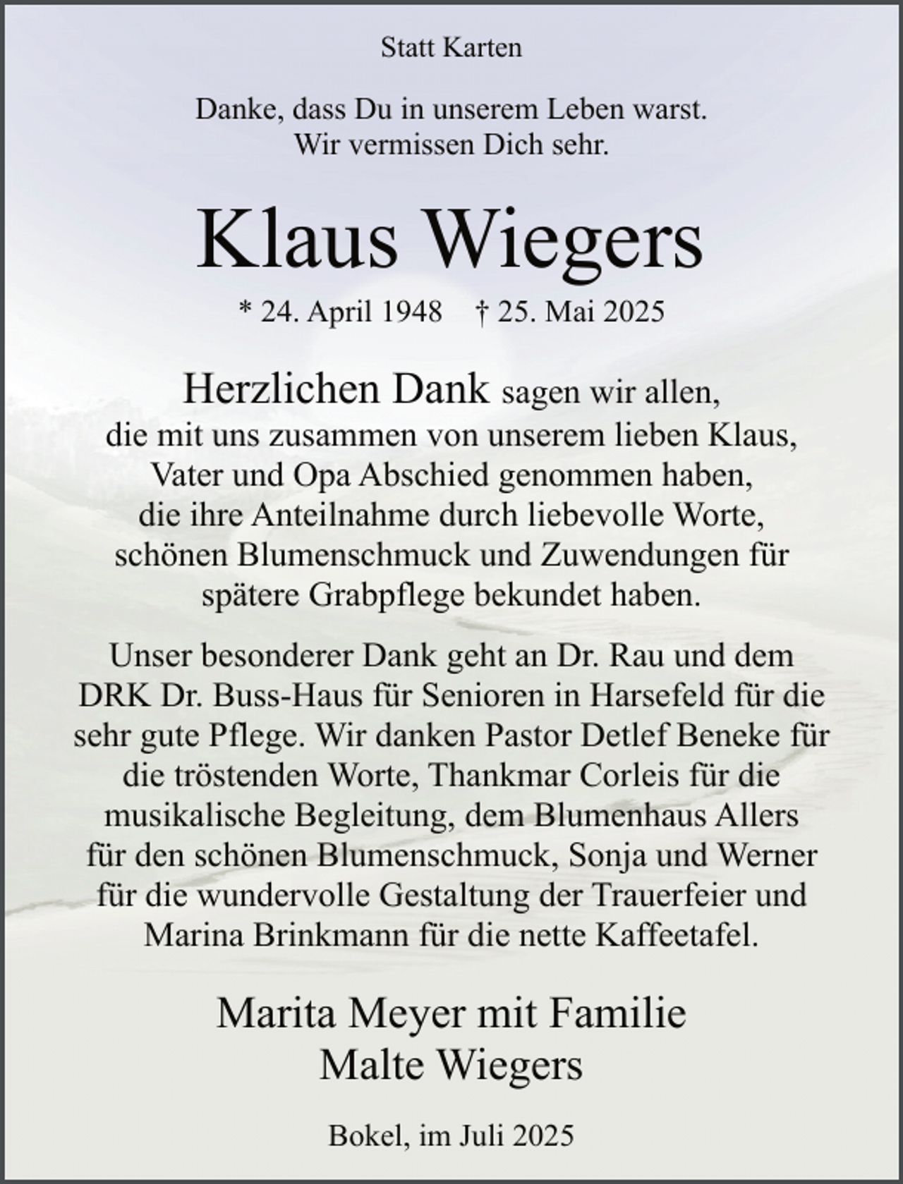 <p>Statt Karten</p><p>Danke, dass Du in unserem Leben warst.<br />Wir vermissen Dich sehr.</p><p>Klaus Wiegers<br />* 24. April 1948</p><p>† 25. Mai 2025</p><p>Herzlichen Dank sagen wir allen,<br />die mit uns zusammen von unserem lieben Klaus,<br />Vater und Opa Abschied genommen haben,<br />die ihre Anteilnahme durch liebevolle Worte,<br />schönen Blumenschmuck und Zuwendungen für<br />spätere Grabpflege bekundet haben.<br />.</p><p>Unser besonderer Dank geht an Dr. Rau und dem<br />DRK Dr. Buss-Haus für Senioren in Harsefeld für die<br />sehr gute Pflege. Wir danken Pastor Detlef Beneke für<br />die tröstenden Worte, Thankmar Corleis für die<br />musikalische Begleitung, dem Blumenhaus Allers<br />für den schönen Blumenschmuck, Sonja und Werner<br />für die wundervolle Gestaltung der Trauerfeier und<br />Marina Brinkmann für die nette Kaffeetafel.</p><p>Marita Meyer mit Familie<br />Malte Wiegers<br />Bokel, im Juli 2025</p>