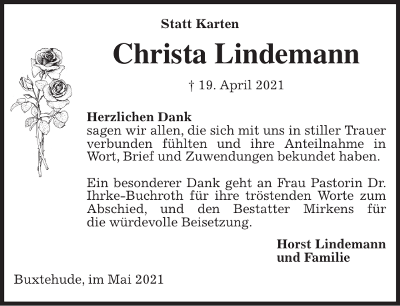 <p>Statt Karten<br />Christa Lindemann<br />† 19. April 2021<br />Herzlichen Dank<br />sagen wir allen, die sich mit uns in stiller Trauer verbunden fühlten und ihre Anteilnahme in Wort, Brief und Zuwendungen bekundet haben.</p>
<p>Ein besonderer Dank geht an Frau Pastorin Dr. Ihrke-Buchroth für ihre tröstenden Worte zum Abschied, und den Bestatter Mirkens für<br />die würdevolle Beisetzung.<br />Horst Lindemann<br />und Familie<br />Buxtehude, im Mai 2021</p>