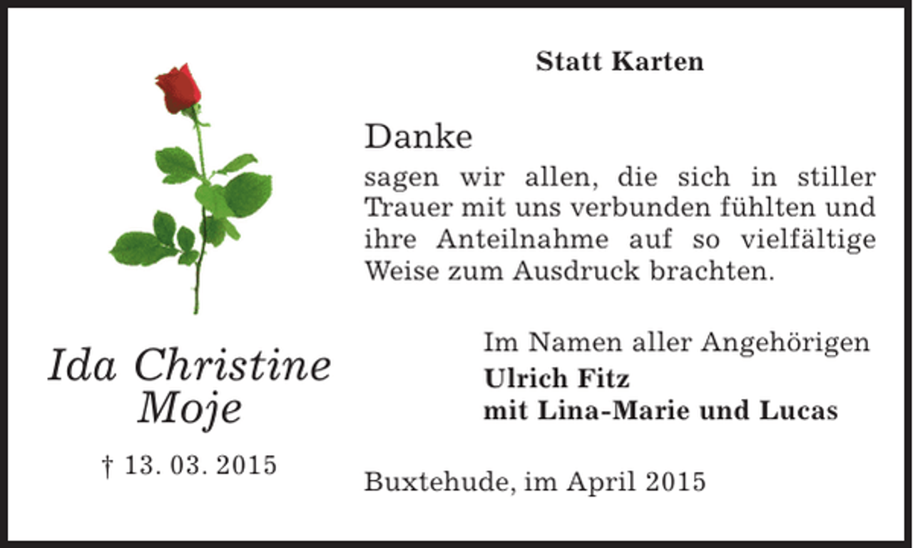 <p>Statt Karten</p><p>Danke<br />sagen wir allen, die sich in stiller Trauer mit<br />uns verbunden fühlten und ihre Anteilnahme<br />auf so vielfältige Weise zum Ausdruck brachten.</p><p>Im Namen aller Angehörigen<br />Ulrich Fitz<br />mit Lina-Marie und Lucas</p><p>Buxtehude, im April 2015</p><p>Ida Christiana<br />Moje<br />13. 03. 2015</p>
