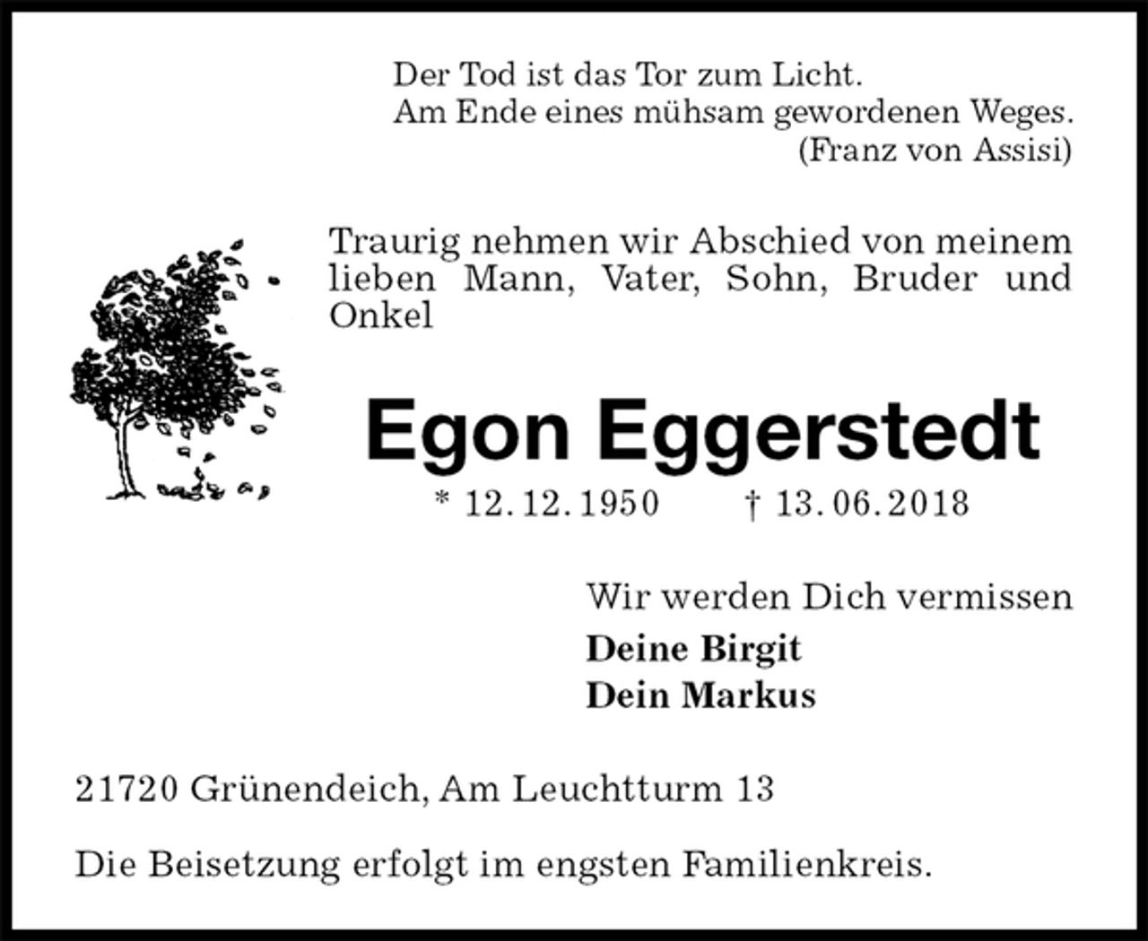 <p>Der Tod ist das Tor zum Licht.<br />Am Ende eines mühsam gewordenen Weges.<br />(Franz von Assisi)<br />Traurig nehmen wir Abschied von meinem<br />lieben Mann, Vater, Sohn, Bruder und<br />Onkel<br />Egon Eggerstedt<br />* 12. 12. 1950 † 13. 06. 2018<br />Wir werden Dich vermissen<br />Deine Birgit<br />Dein Markus<br />21720 Grünendeich, Am Leuchtturm 13</p><p>Die Beisetzung erfolgt im engsten Familienkreis.</p>