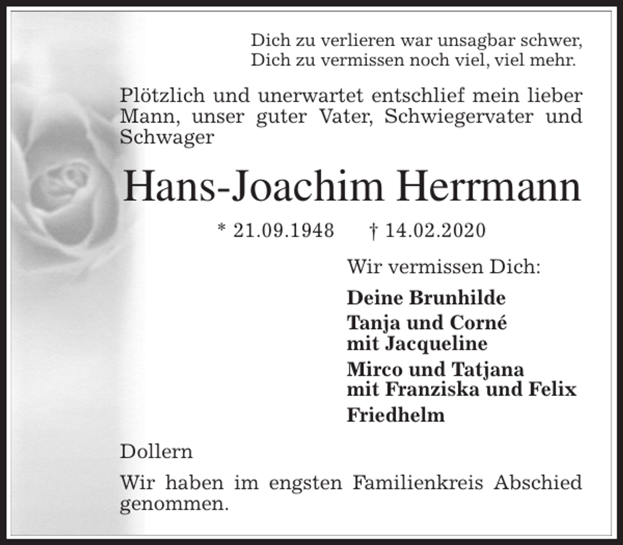 <p>Dich zu verlieren war unsagbar schwer,<br />Dich zu vermissen noch viel, viel mehr.<br />Plötzlich und unerwartet entschlief mein lieber Mann, unser guter Vater, Schwiegervater und Schwager<br />Hans-Joachim Herrmann<br />* 21.09.1948 † 14.02.2020<br />Wir vermissen Dich:<br />Deine Brunhilde<br />Tanja und Corné<br />mit Jacqueline<br />Mirco und Tatjana<br />mit Franziska und Felix<br />Friedhelm<br />Dollern<br />Wir haben im engsten Familienkreis Abschied<br />genommen.</p>