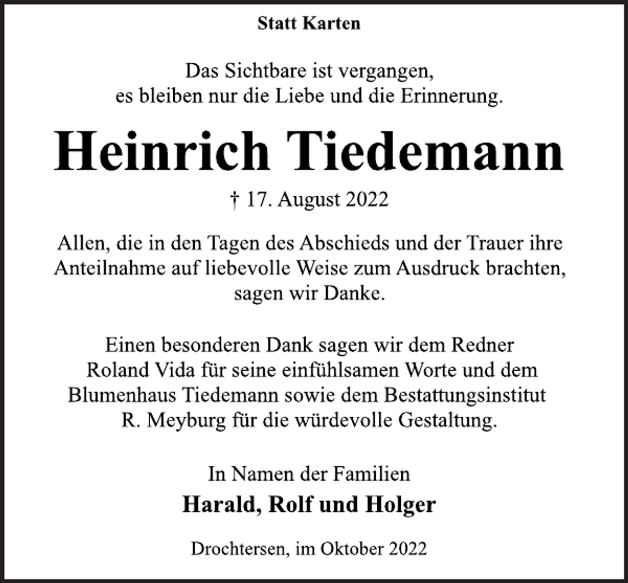 <p>Statt Karten<br />Das Sichtbare ist vergangen,<br />es bleiben nur die Liebe und die Erinnerung.<br />Heinrich Tiedemann<br />† 17. August 2022<br />Allen, die in den Tagen des Abschieds und der Trauer ihre<br />Anteilnahme auf liebevolle Weise zum Ausdruck brachten,<br />sagen wir Danke.<br />Einen besonderen Dank sagen wir dem Redner<br />Roland Vida für seine einfühlsamen Worte und dem<br />Blumenhaus Tiedemann sowie dem Bestattungsinstitut<br />R. Meyburg für die würdevolle Gestaltung.<br />In Namen der Familien<br />Harald, Rolf und Holger<br />Drochtersen, im Oktober 2022</p>