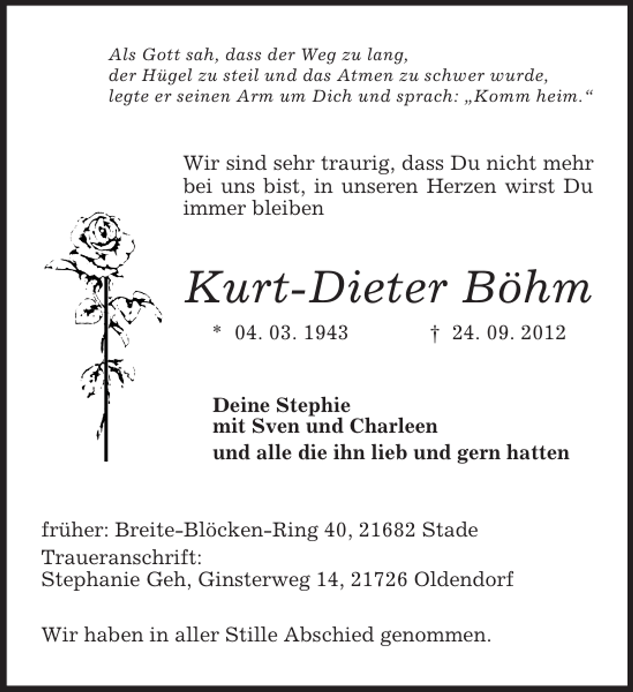 <p>Als Gott sah, dass der Weg zu lang,<br />der Hügel zu steil und das Atmen zu schwer wurde,<br />legte er seinen Arm um Dich und sprach: „Komm heim.“</p><p>Wir sind sehr traurig, dass Du nicht mehr<br />bei uns bist, in unseren Herzen wirst Du<br />immer bleiben</p><p>Kurt-Dieter Böhm<br />* 04. 03. 1943</p><p>† 24. 09. 2012</p><p>Deine Stephie<br />mit Sven und Charleen<br />und alle die ihn lieb und gern hatten</p><p>früher: Breite-Blöcken-Ring 40, 21682 Stade<br />Traueranschrift:<br />Stephanie Geh, Ginsterweg 14, 21726 Oldendorf<br />Wir haben in aller Stille Abschied genommen.</p>