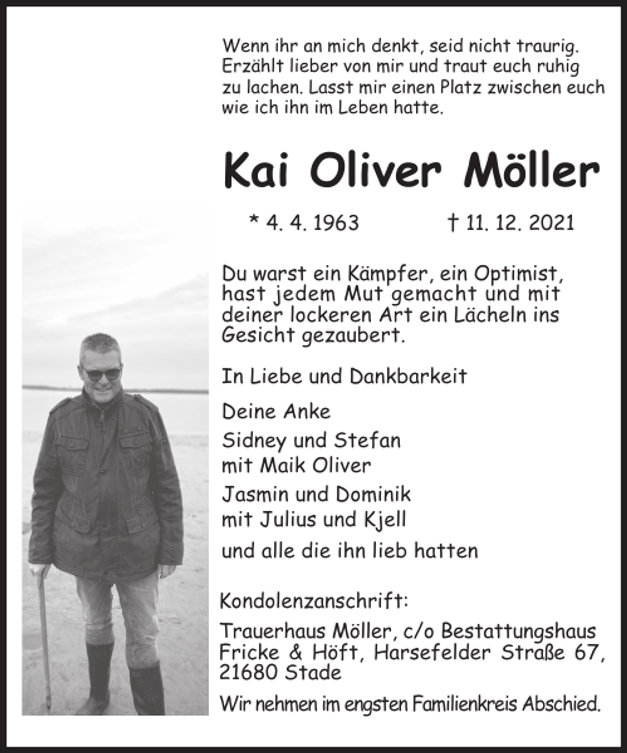 <p>Wenn ihr an mich denkt, seid nicht traurig.<br />Erzählt lieber von mir und traut euch ruhig<br />zu lachen. Lasst mir einen Platz zwischen euch wie ich ihn im Leben hatte.<br />Kai Oliver Möller<br />* 4. 4. 1963 † 11. 12. 2021<br />Du warst ein Kämpfer, ein Optimist,<br />hast jedem Mut gemacht und mit<br />deiner lockeren Art ein Lächeln ins<br />Gesicht gezaubert.</p>
<p>In Liebe und Dankbarkeit<br />Deine Anke<br />Sidney und Stefan<br />mit Maik Oliver<br />Jasmin und Dominik<br />mit Julius und Kjell<br />und alle die ihn lieb hatten<br />Kondolenzanschrift:<br />Trauerhaus Möller, c/o Bestattungshaus<br />Fricke &amp; Höft, Harsefelder Straße 67, 21680 Stade<br />Wir nehmen im engsten Familienkreis Abschied.</p>