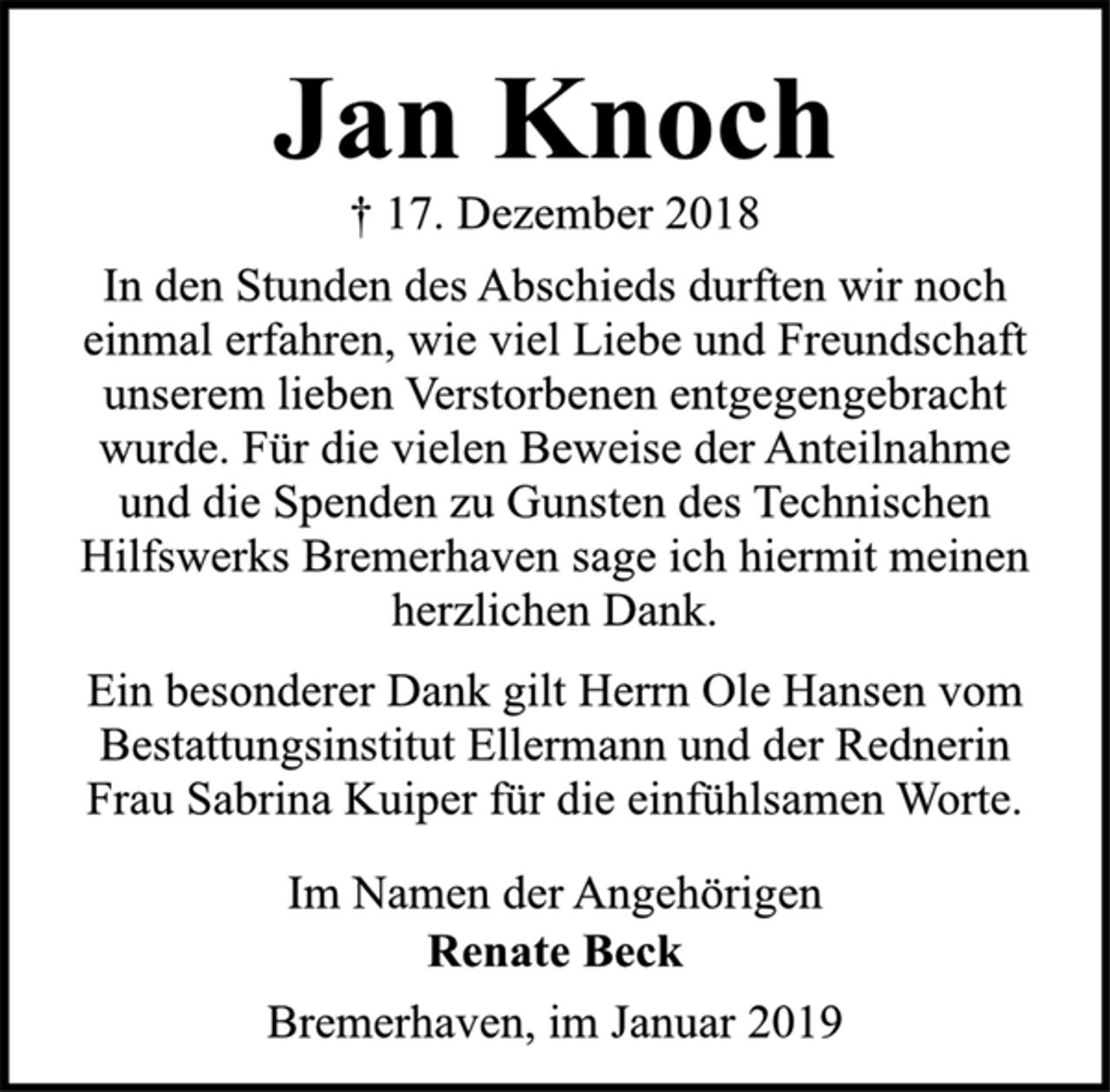 <p>Jan Knoch<br />† 17. Dezember 2018<br />In den Stunden des Abschieds durften wir noch<br />einmal erfahren, wie viel Liebe und Freundschaft<br />unserem lieben Verstorbenen entgegengebracht<br />wurde. Für die vielen Beweise der Anteilnahme<br />und die Spenden zu Gunsten des Technischen<br />Hilfswerks Bremerhaven sage ich hiermit meinen<br />herzlichen Dank.<br />Ein besonderer Dank gilt Herrn Ole Hansen vom<br />Bestattungsinstitut Ellermann und der Rednerin<br />Frau Sabrina Kuiper für die einfühlsamen Worte.<br />Im Namen der Angehörigen<br />Renate Beck<br />Bremerhaven, im Januar 2019</p>