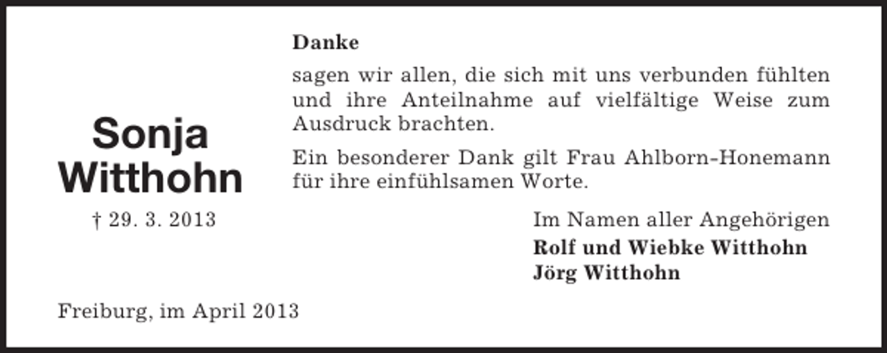 <p>Danke</p><p>Sonja<br />Witthohn</p><p>sagen wir allen, die sich mit uns verbunden fühlten<br />und ihre Anteilnahme auf vielfältige Weise zum<br />Ausdruck brachten.<br />Ein besonderer Dank gilt Frau Ahlborn-Honemann<br />für ihre einfühlsamen Worte.</p><p>† 29. 3. 2013</p><p>Freiburg, im April 2013</p><p>Im Namen aller Angehörigen<br />Rolf und Wiebke Witthohn<br />Jörg Witthohn</p>
