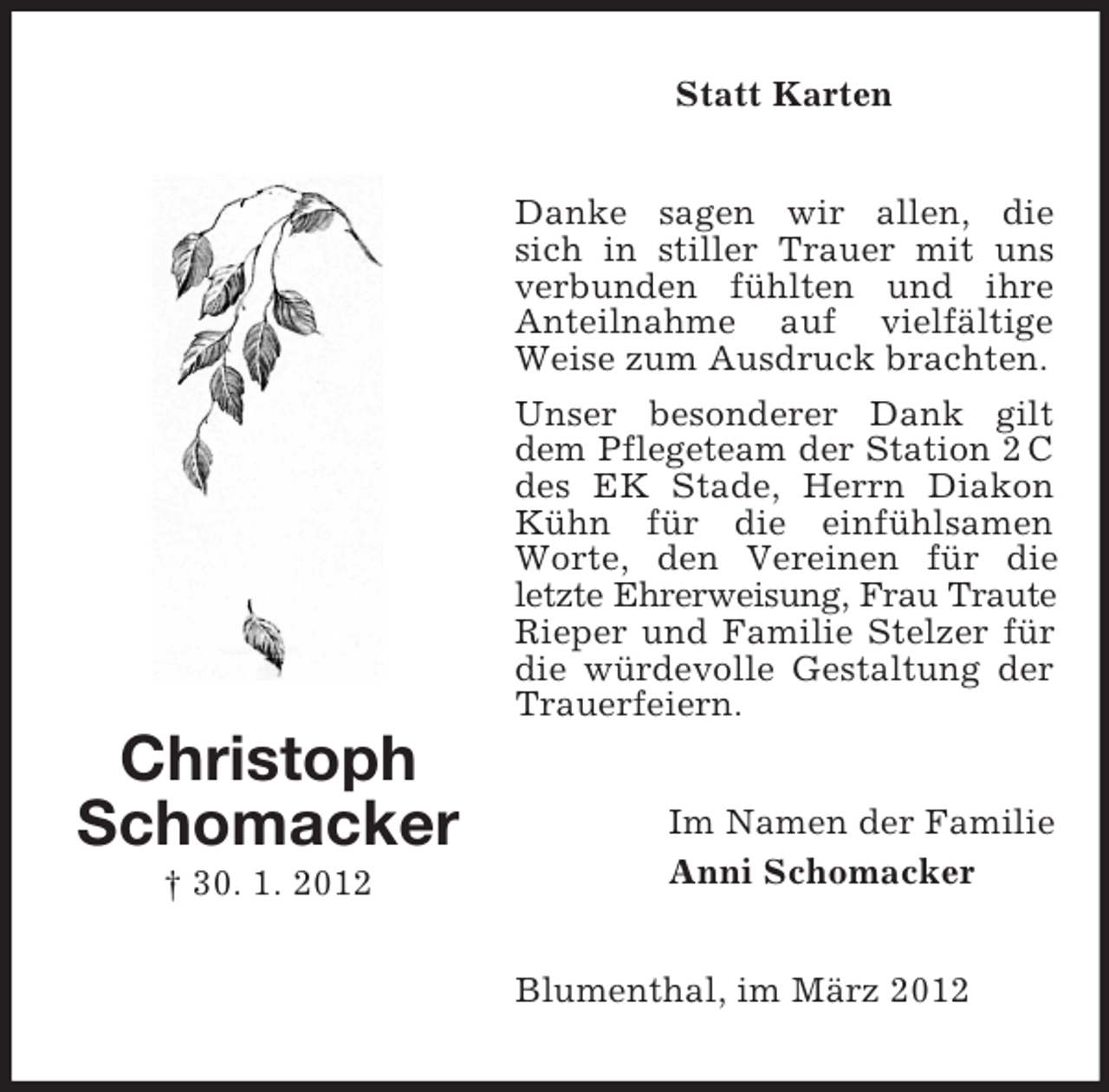<p>Statt Karten<br />Danke sagen wir allen, die<br />sich in stiller Trauer mit uns<br />verbunden fühlten und ihre<br />Anteilnahme auf vielfältige<br />Weise zum Ausdruck brachten.<br />Unser besonderer Dank gilt<br />dem Pflegeteam der Station 2 C<br />des EK Stade, Herrn Diakon<br />Kühn für die einfühlsamen<br />Worte, den Vereinen für die<br />letzte Ehrerweisung, Frau Traute<br />Rieper und Familie Stelzer für<br />die würdevolle Gestaltung der<br />Trauerfeiern.</p><p>Christoph<br />Schomacker<br />† 30. 1. 2012</p><p>Im Namen der Familie<br />Anni Schomacker<br />Blumenthal, im März 2012</p>
