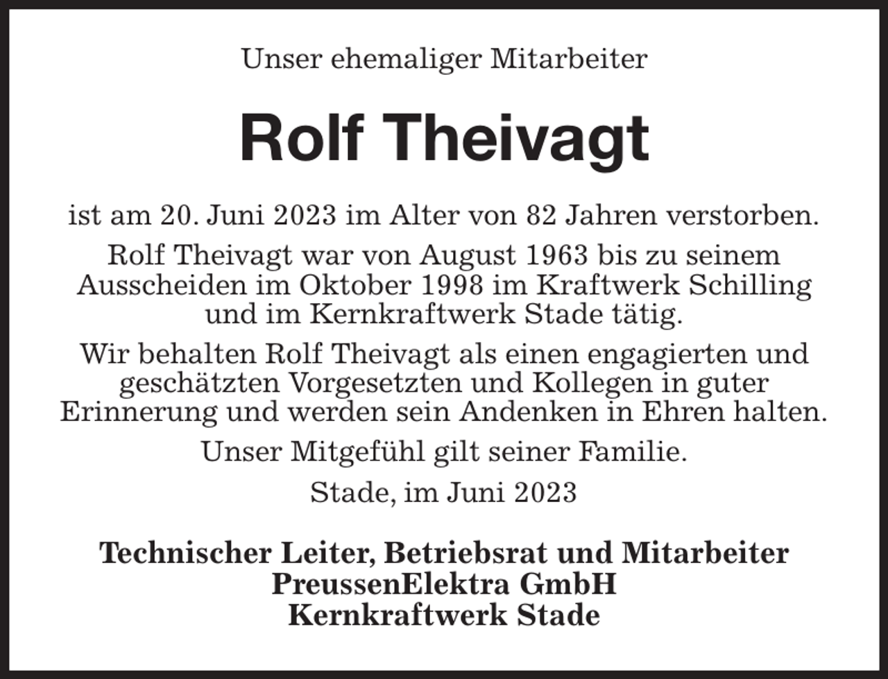 <p>Unser ehemaliger Mitarbeiter<br />Rolf Theivagt<br />ist am 20. Juni 2023 im Alter von 82 Jahren verstorben.<br />Rolf Theivagt war von August 1963 bis zu seinem<br />Ausscheiden im Oktober 1998 im Kraftwerk Schilling und im Kernkraftwerk Stade tätig.<br />Wir behalten Rolf Theivagt als einen engagierten und geschätzten Vorgesetzten und Kollegen in guter<br />Erinnerung und werden sein Andenken in Ehren halten.<br />Unser Mitgefühl gilt seiner Familie.<br />Stade, im Juni 2023<br />Technischer Leiter, Betriebsrat und Mitarbeiter<br />PreussenElektra GmbH<br />Kernkraftwerk Stade</p>
