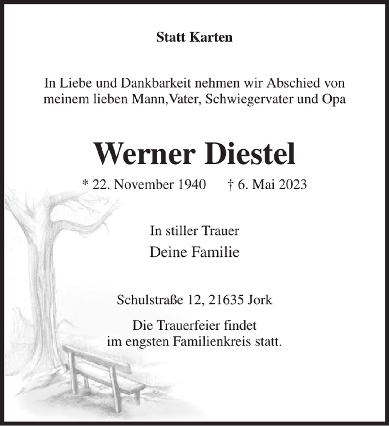 <p>Statt Karten<br />In Liebe und Dankbarkeit nehmen wir Abschied von<br />meinem lieben Mann,Vater, Schwiegervater und Opa<br />Werner Diestel<br />* 22. November 1940 † 6. Mai 2023<br />In stiller Trauer<br />Deine Familie<br />Schulstraße 12, 21635 Jork<br />Die Trauerfeier findet<br />im engsten Familienkreis statt.</p>
