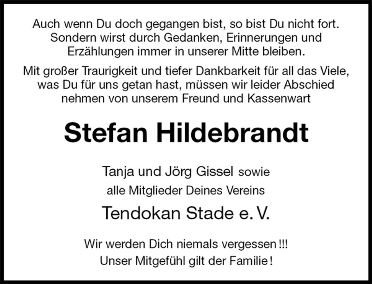<p>Auch wenn Du doch gegangen bist, so bist Du nicht fort.<br />Sondern wirst durch Gedanken, Erinnerungen und<br />Erzählungen immer in unserer Mitte bleiben.<br />Mit großer Traurigkeit und tiefer Dankbarkeit für all das Viele, was Du für uns getan hast, müssen wir leider Abschied<br />nehmen von unserem Freund und Kassenwart<br />Stefan Hildebrandt<br />Tanja und Jörg Gissel sowie<br />alle Mitglieder Deines Vereins<br />Tendokan Stade e. V.<br />Wir werden Dich niemals vergessen !!!<br />Unser Mitgefühl gilt der Familie !</p>