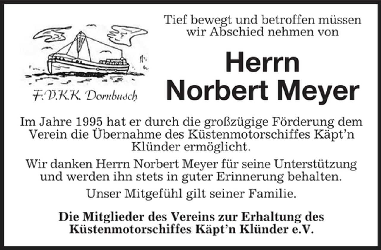 <p>Tief bewegt und betroffen müssen wir Abschied nehmen von</p><p>F.V.K.K. Dornbusch</p><p>Herrn Norbert Meyer</p><p>Im Jahre 1995 hat er durch die großzügige Förderung dem Verein die Übernahme des Küstenmotorschiffes Käpt’n Klünder ermöglicht. Wir danken Herrn Norbert Meyer für seine Unterstützung und werden ihn stets in guter Erinnerung behalten. Unser Mitgefühl gilt seiner Familie. Die Mitglieder des Vereins zur Erhaltung des Küstenmotorschiffes Käpt’n Klünder e.V.</p>