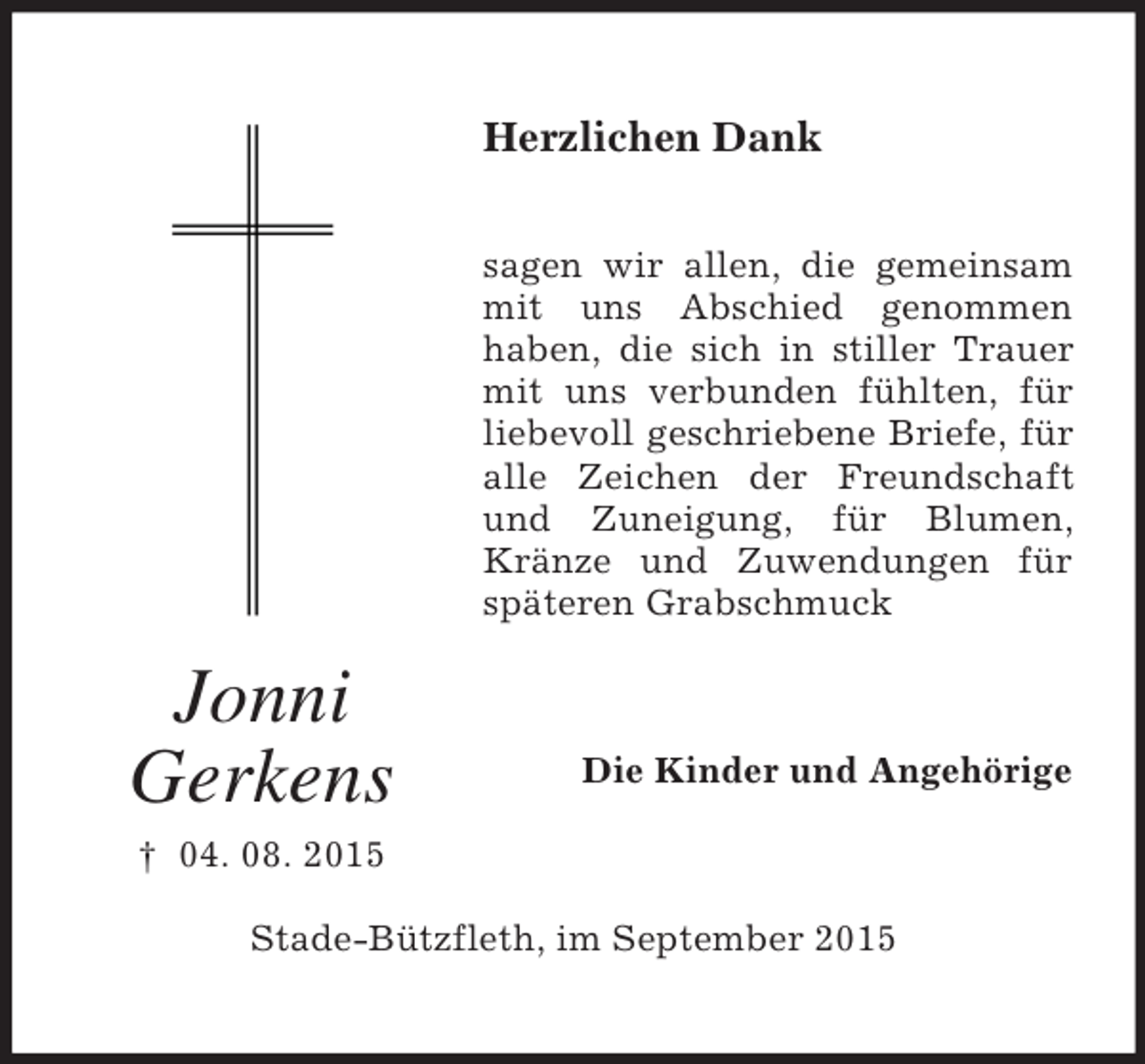 <p>Jonni<br />Gerkens<br />† 04. 08. 2015<br />Herzlichen Dank<br />sagen wir allen, die gemeinsam mit uns Abschied genommen<br />haben, die sich in stiller Trauer mit uns verbunden fühlten, für liebevoll geschriebene Briefe, für alle Zeichen der Freundschaft und Zuneigung, für Blumen, Kränze und Zuwendungen für späteren Grabschmuck<br />Die Kinder und Angehörige<br />Stade-Bützfleth, im September 2015</p>