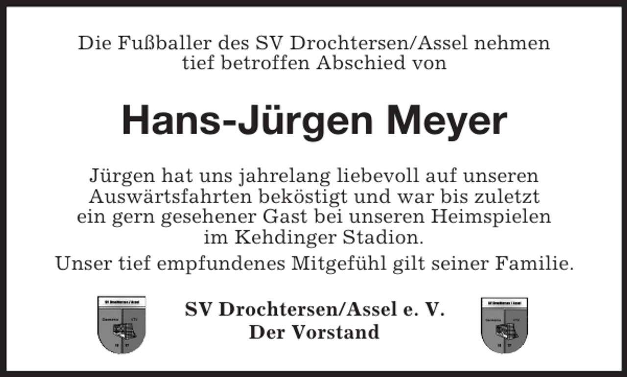<p>Die Fußballer des SV Drochtersen/Assel nehmen<br />tief betroffen Abschied von</p><p>Hans-Jürgen Meyer<br />Jürgen hat uns jahrelang liebevoll auf unseren<br />Auswärtsfahrten beköstigt und war bis zuletzt<br />ein gern gesehener Gast bei unseren Heimspielen<br />im Kehdinger Stadion.<br />Unser tief empfundenes Mitgefühl gilt seiner Familie.<br />SV Drochtersen/Assel e. V.<br />Der Vorstand</p>