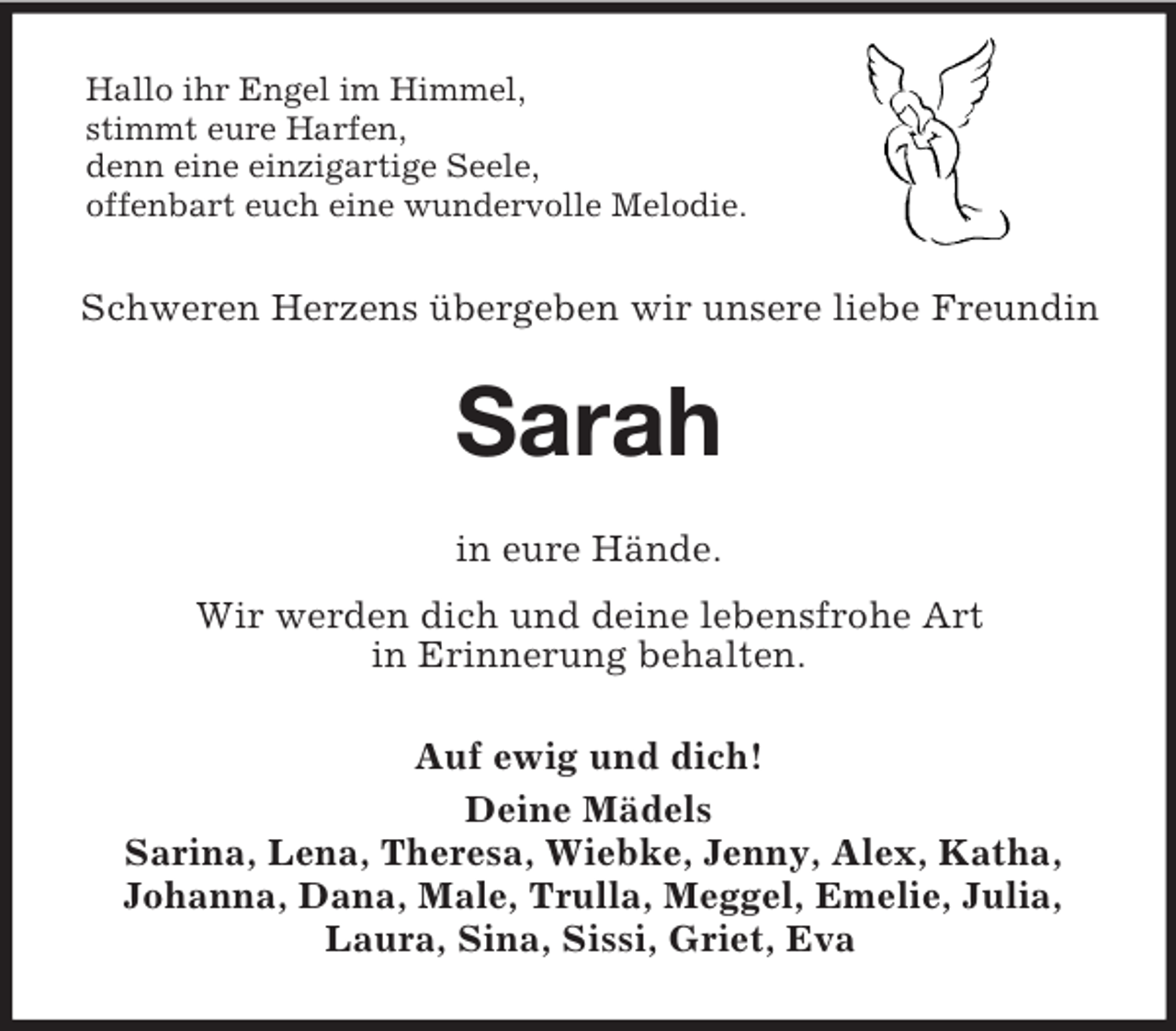 <p>Hallo ihr Engel im Himmel,<br />stimmt eure Harfen,<br />denn eine einzigartige Seele,<br />offenbart euch eine wundervolle Melodie.</p>
<p>Schweren Herzens übergeben wir unsere liebe Freundin</p>
<p>Sarah<br />in eure Hände.<br />Wir werden dich und deine lebensfrohe Art<br />in Erinnerung behalten.<br />Auf ewig und dich!<br />Deine Mädels<br />Sarina, Lena, Theresa, Wiebke, Jenny, Alex, Katha,<br />Johanna, Dana, Male, Trulla, Meggel, Emelie, Julia,<br />Laura, Sina, Sissi, Griet, Eva</p>