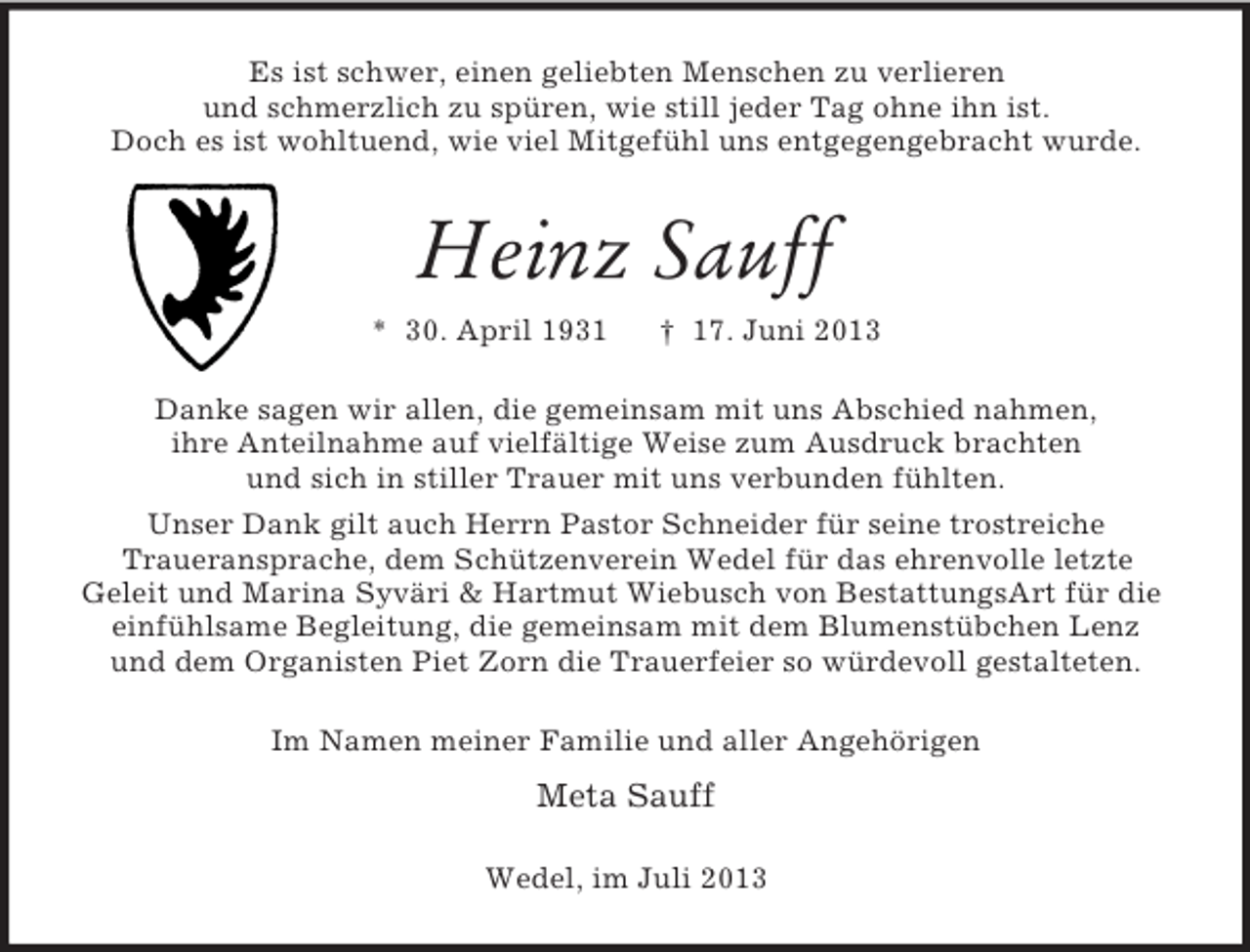 <p>Es ist schwer, einen geliebten Menschen zu verlieren<br />und schmerzlich zu spüren, wie still jeder Tag ohne ihn ist.<br />Doch es ist wohltuend, wie viel Mitgefühl uns entgegengebracht wurde.</p><p>Heinz Sauff<br />* 30. April 1931</p><p>† 17. Juni 2013</p><p>Danke sagen wir allen, die gemeinsam mit uns Abschied nahmen,<br />ihre Anteilnahme auf vielfältige Weise zum Ausdruck brachten<br />und sich in stiller Trauer mit uns verbunden fühlten.<br />Unser Dank gilt auch Herrn Pastor Schneider für seine trostreiche<br />Traueransprache, dem Schützenverein Wedel für das ehrenvolle letzte<br />Geleit und Marina Syväri &amp; Hartmut Wiebusch von BestattungsArt für die<br />einfühlsame Begleitung, die gemeinsam mit dem Blumenstübchen Lenz<br />und dem Organisten Piet Zorn die Trauerfeier so würdevoll gestalteten.<br />Im Namen meiner Familie und aller Angehörigen</p><p>Meta Sauff<br />Wedel, im Juli 2013</p>