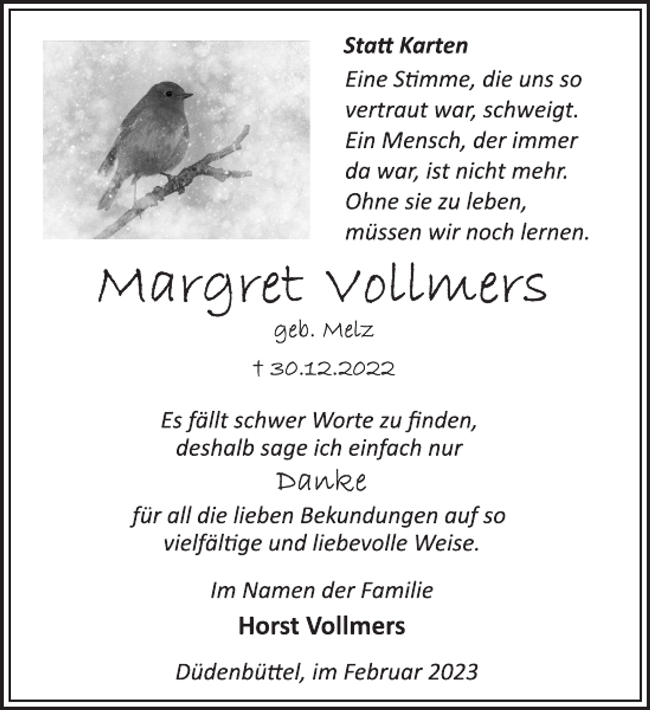 <p>Statt Karten<br />Eine Stimme, die uns so<br />vertraut war, schweigt.<br />Ein Mensch, der immer<br />da war, ist nicht mehr.<br />Ohne sie zu leben,<br />müssen wir noch lernen.<br />Margret Vollmers<br />geb. Melz<br />30.12.2022<br />Es fällt schwer Worte zu finden,<br />deshalb sage ich einfach nur<br />Danke<br />für all die lieben Bekundungen auf so<br />vielfältige und liebevolle Weise.<br />Im Namen der Familie<br />Horst Vollmers<br />Düdenbüttel, im Februar 2023</p>