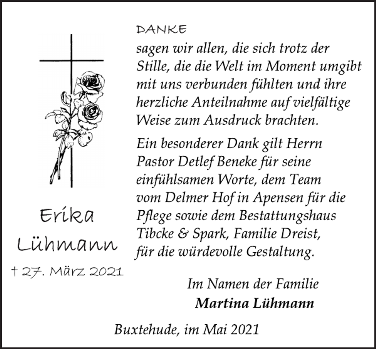 <p>Erika Lühmann<br />† 27. März 2021<br />DANKE<br />sagen wir allen, die sich trotz der<br />Stille, die die Welt im Moment umgibt<br />mit uns verbunden fühlten und ihre<br />herzliche Anteilnahme auf vielfältige<br />Weise zum Ausdruck brachten.<br />Ein besonderer Dank gilt Herrn<br />Pastor Detlef Beneke für seine<br />einfühlsamen Worte, dem Team<br />vom Delmer Hof in Apensen für die<br />Pflege sowie dem Bestattungshaus<br />Tibcke &amp; Spark, Familie Dreist,<br />für die würdevolle Gestaltung.<br />Im Namen der Familie<br />Martina Lühmann<br />Buxtehude, im Mai 2021</p>