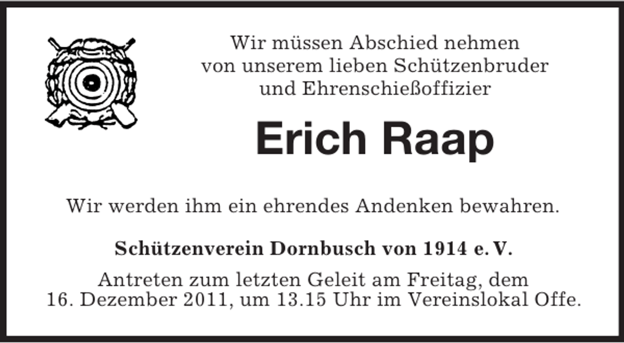 <p>Wir müssen Abschied nehmen<br />von unserem lieben Schützenbruder<br />und Ehrenschießoffizier</p><p>Erich Raap<br />Wir werden ihm ein ehrendes Andenken bewahren.<br />Schützenverein Dornbusch von 1914 e. V.<br />Antreten zum letzten Geleit am Freitag, dem<br />16. Dezember 2011, um 13.15 Uhr im Vereinslokal Offe.</p>