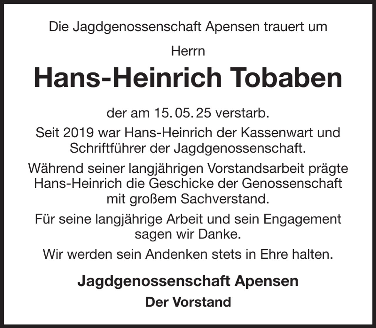 <p>Die Jagdgenossenschaft Apensen trauert um<br />Herrn<br />Hans-Heinrich Tobaben<br />der am 15. 05. 25 verstarb.<br />Seit 2019 war Hans-Heinrich der Kassenwart und<br />Schriftführer der Jagdgenossenschaft.<br />Während seiner langjährigen Vorstandsarbeit prägte<br />Hans-Heinrich die Geschicke der Genossenschaft<br />mit großem Sachverstand.<br />Für seine langjährige Arbeit und sein Engagement<br />sagen wir Danke.<br />Wir werden sein Andenken stets in Ehre halten.<br />Jagdgenossenschaft Apensen<br />Der Vorstand</p>
