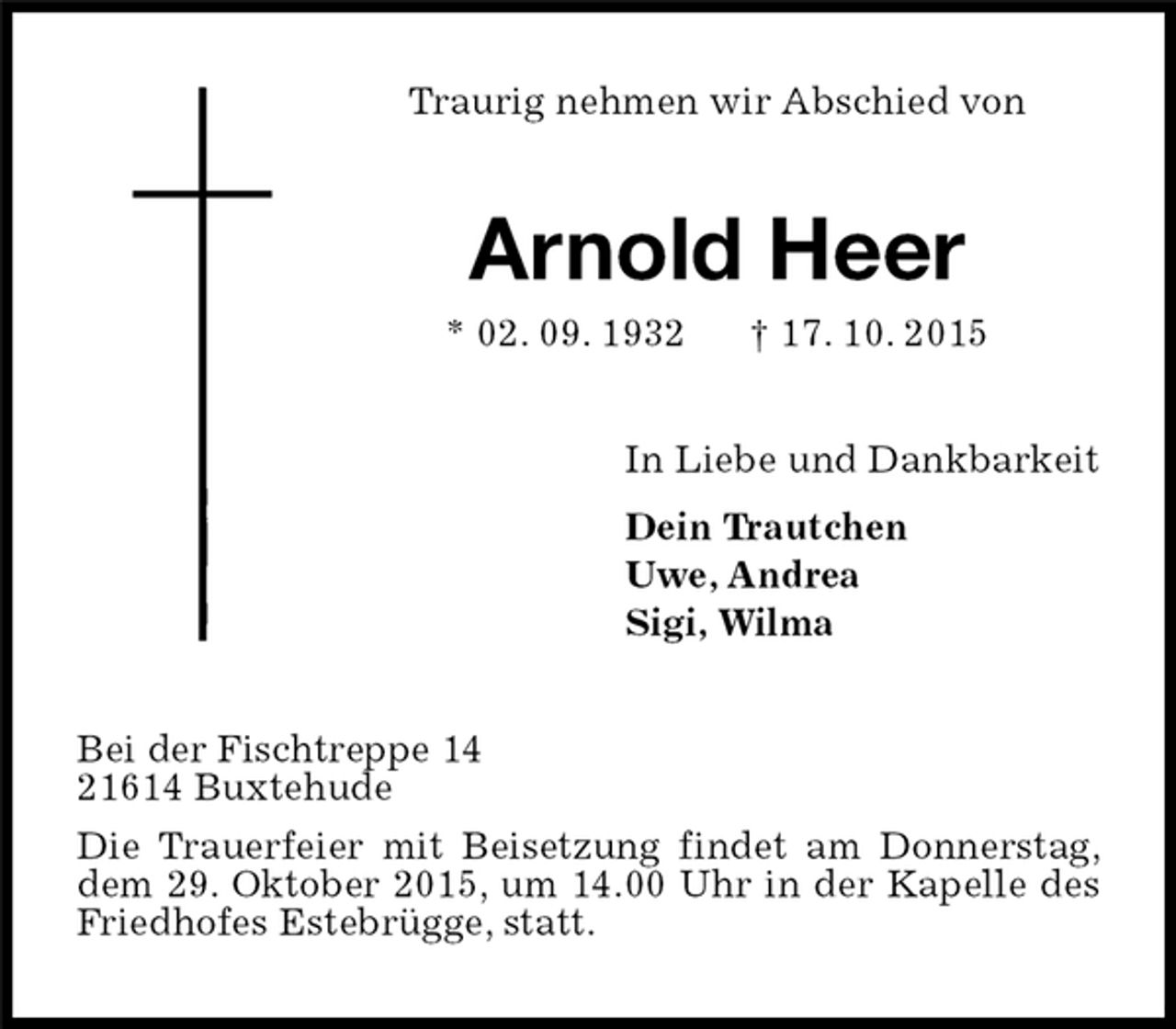 <p>Traurig nehmen wir Abschied von<br />Arnold Heer<br />* 02. 09. 1932 † 17. 10. 2015<br />In Liebe und Dankbarkeit<br />Dein Trautchen<br />Uwe, Andrea<br />Sigi, Wilma<br />Bei der Fischtreppe 14<br />21614 Buxtehude<br />Die Trauerfeier mit Beisetzung findet am Donnerstag, dem 29. Oktober 2015, um 14.00 Uhr in der Kapelle des Friedhofes Estebrügge, statt.</p>