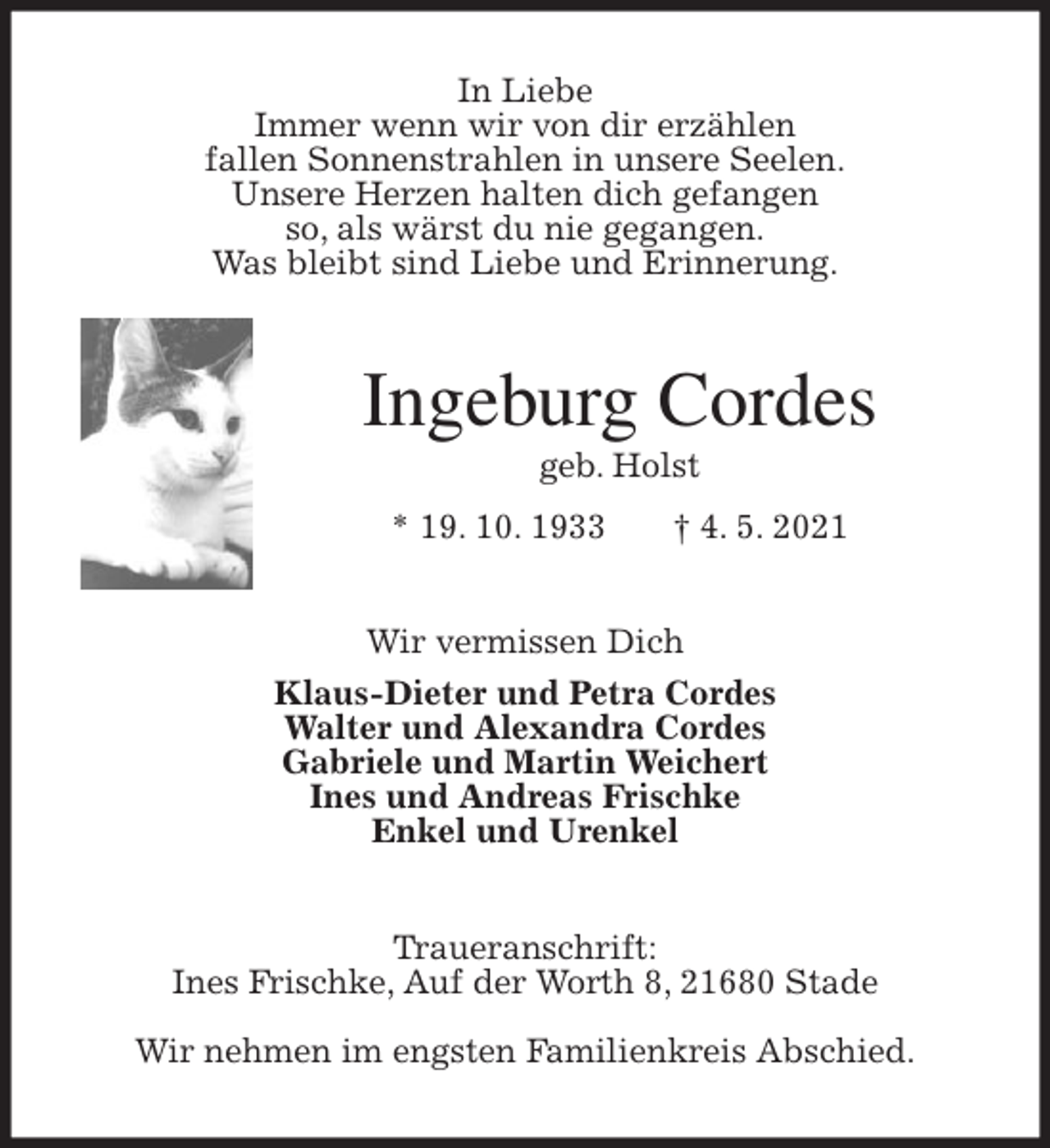 <p>In Liebe<br />Immer wenn wir von dir erzählen<br />fallen Sonnenstrahlen in unsere Seelen.<br />Unsere Herzen halten dich gefangen<br />so, als wärst du nie gegangen.<br />Was bleibt sind Liebe und Erinnerung.<br />Ingeburg Cordes<br />geb. Holst<br />* 19. 10. 1933 † 4. 5. 2021<br />Wir vermissen Dich<br />Klaus-Dieter und Petra Cordes<br />Walter und Alexandra Cordes<br />Gabriele und Martin Weichert<br />Ines und Andreas Frischke<br />Enkel und Urenkel<br />Traueranschrift:<br />Ines Frischke, Auf der Worth 8, 21680 Stade</p>
<p>Wir nehmen im engsten Familienkreis Abschied.</p>
