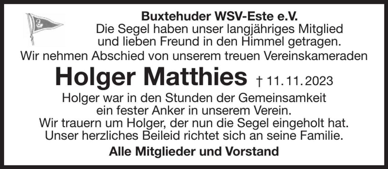 <p>Buxtehuder WSV-Este e.V.<br />Die Segel haben unser langjähriges Mitglied<br />und lieben Freund in den Himmel getragen.<br />Wir nehmen Abschied von unserem treuen Vereinskameraden<br />Holger Matthies † 11. 11. 2023<br />Holger war in den Stunden der Gemeinsamkeit<br />ein fester Anker in unserem Verein.<br />Wir trauern um Holger, der nun die Segel eingeholt hat.<br />Unser herzliches Beileid richtet sich an seine Familie.<br />Alle Mitglieder und Vorstand</p>