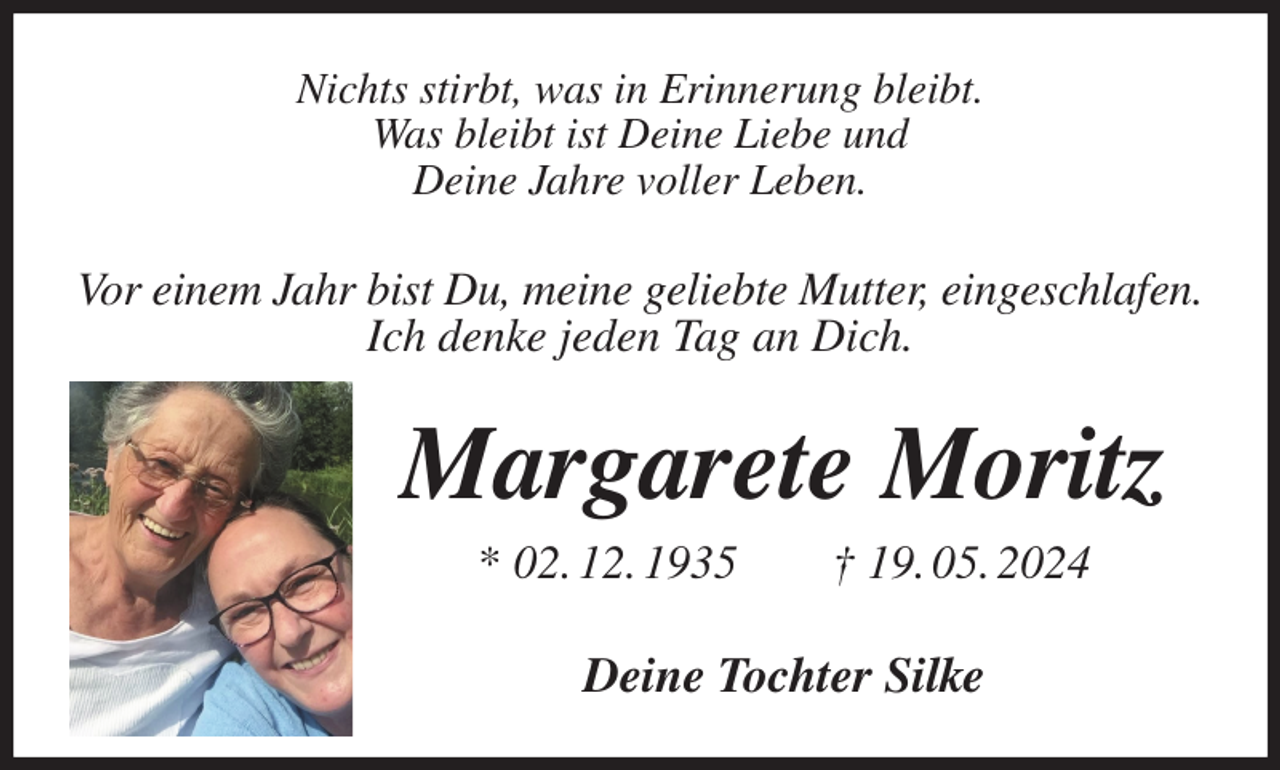 <p>Nichts stirbt, was in Erinnerung bleibt.<br />Was bleibt ist Deine Liebe und<br />Deine Jahre voller Leben.<br />Vor einem Jahr bist Du, meine geliebte Mutter, eingeschlafen.<br />Ich denke jeden Tag an Dich.<br />Margarete Moritz<br />* 02. 12. 1935 † 19. 05. 2024<br />Deine Tochter Silke</p>