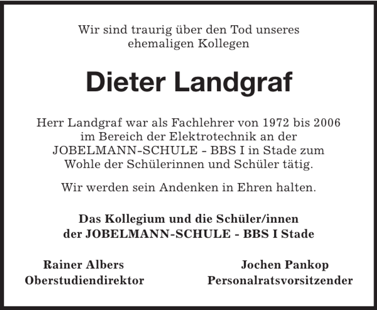 <p>Wir sind traurig über den Tod unseres<br />ehemaligen Kollegen<br />Dieter Landgraf<br />Herr Landgraf war als Fachlehrer von 1972 bis 2006<br />im Bereich der Elektrotechnik an der<br />JOBELMANN-SCHULE - BBS I in Stade zum<br />Wohle der Schülerinnen und Schüler tätig.<br />Wir werden sein Andenken in Ehren halten.<br />Das Kollegium und die Schüler/innen<br />der JOBELMANN-SCHULE - BBS I Stade<br />Rainer Albers Jochen Pankop<br />Oberstudiendirektor Personalratsvorsitzender</p>