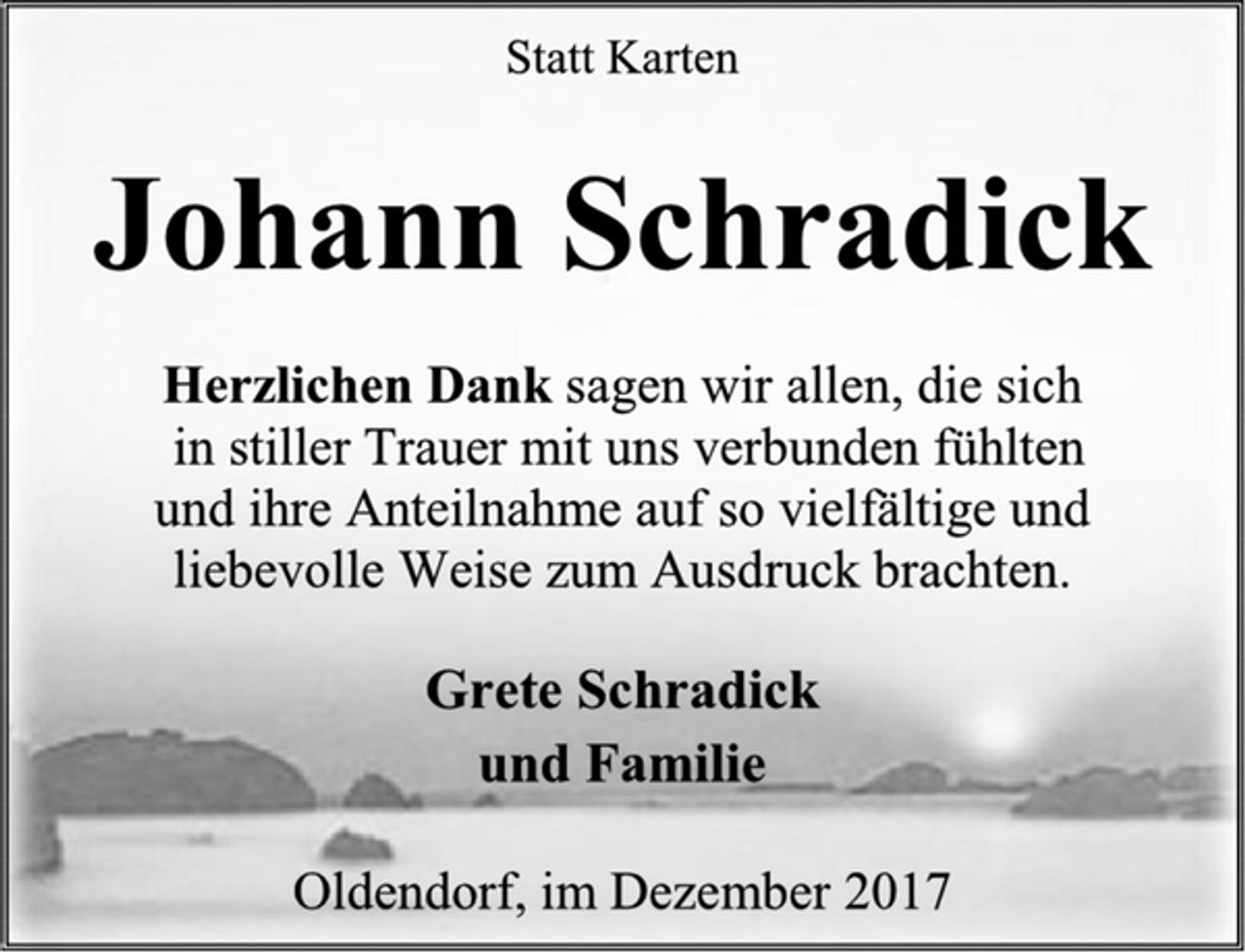 <p>Statt Karten<br />Johann Schradick<br />Herzlichen Dank sagen wir allen, die sich<br />in stiller Trauer mit uns verbunden fühlten<br />und ihre Anteilnahme auf so vielfältige und<br />liebevolle Weise zum Ausdruck brachten.<br />Grete Schradick<br />und Familie<br />Oldendorf, im Dezember 2017</p>